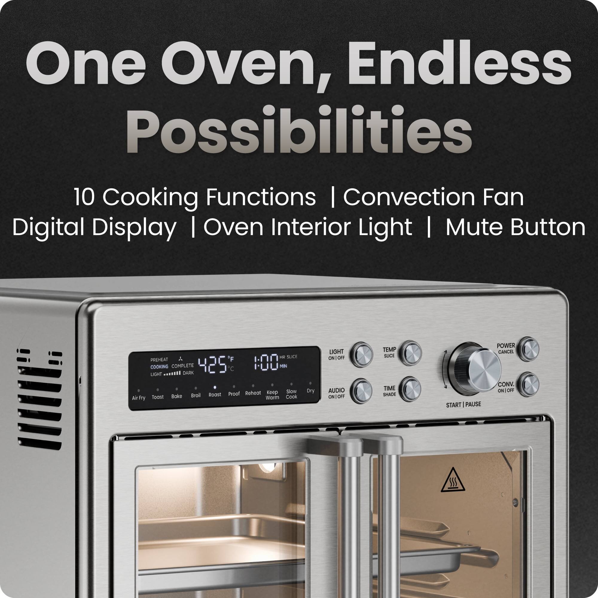 One Oven, Endless Possibilities

10 Cooking Functions | Convection Fan | Digital Display | Oven Interior Light | Mute Button

PREHEAT COOKING COMPLETE 425°C 1:00 MIN LIGHT

Air Fry | Toast | Bake | Broil | Roast | Proof | Reheat | Warm | Cook | Slow Cook | Keep Warm | Dry

LIGHT ON/OFF | TEMP ELCE | TIME SHADE | AUDIO ON/OFF | POWER ON/OFF | CONV. ON/OFF | START | PAUSE | CANCEL