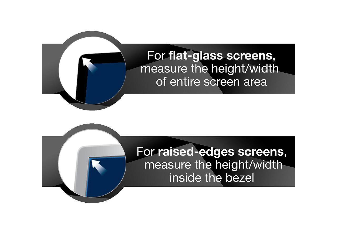 For flat-glass screens, measure the height/width of entire screen area

For raised-edges screens, measure the height/width inside the bezel