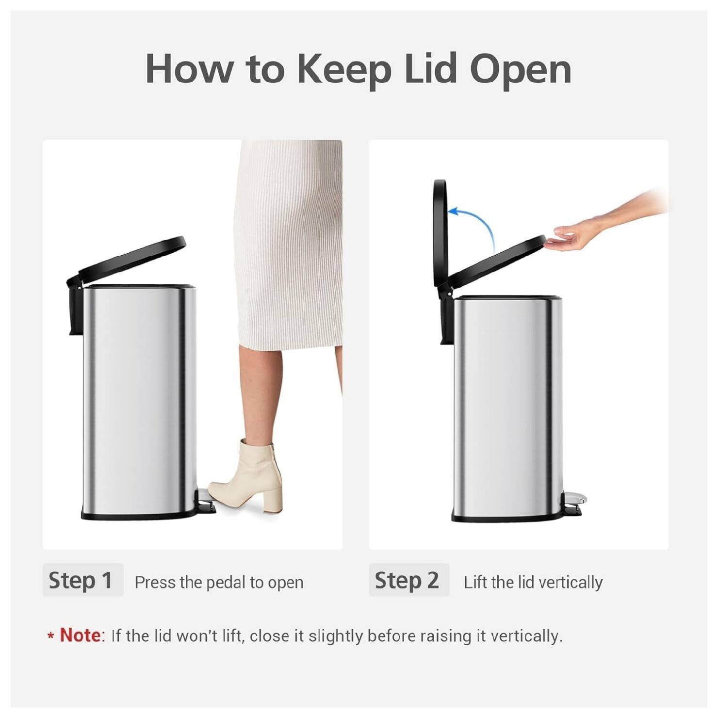 How to Keep Lid Open

Step 1: Press the pedal to open

Step 2: Lift the lid vertically

*Note: If the lid won't lift, close it slightly before raising it vertically.
