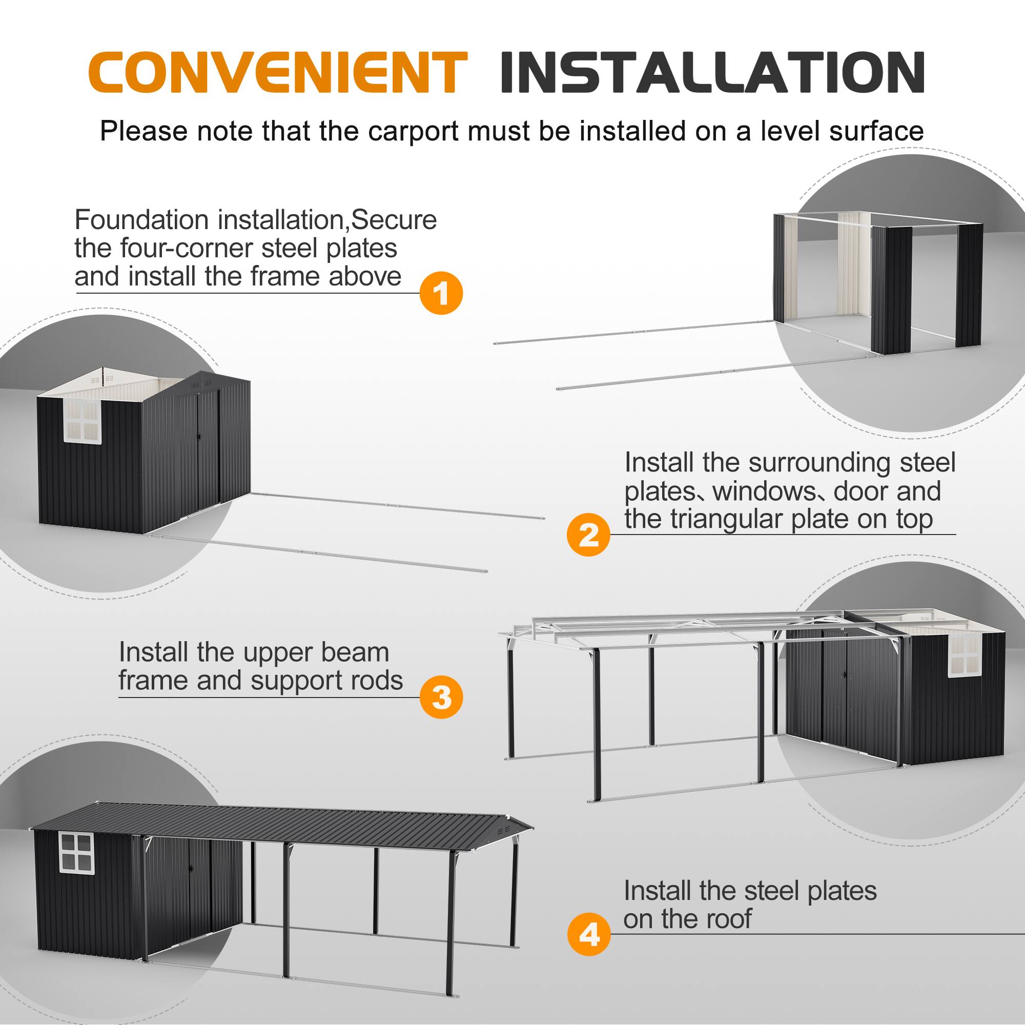 CONVENIENT INSTALLATION  
Please note that the carport must be installed on a level surface  

1. Foundation installation, Secure the four-corner steel plates and install the frame above  
2. Install the surrounding steel plates, windows, door and the triangular plate on top  
3. Install the upper beam frame and support rods  
4. Install the steel plates on the roof