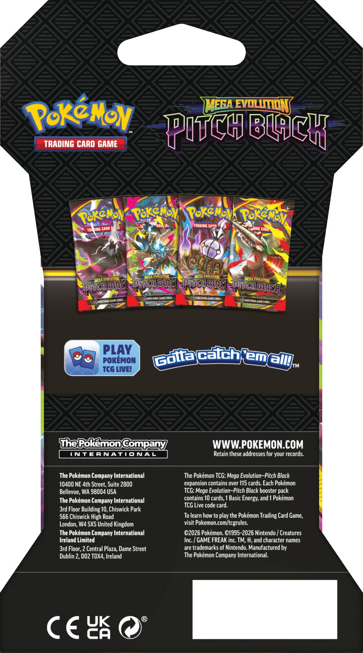 Pokémon Mega Evolution Trading Card Game  
Pitch Black  

The Pokémon Company International  
10400 NE 4th Street, Suite 2800  
Bellevue, WA 98004, USA  

The Pokémon Company International  
3rd Floor, Building 10, Chiswick Park  
566 Chiswick High Road  
London, W4 5XS, United Kingdom  

The Pokémon Company International Ireland Limited  
3rd Floor, 2 Central Plaza, Dame Street  
Dublin 2, D02 TOX4, Ireland  

www.pokemon.com  

The Pokémon TCG: Mega Evolution-Pitch Black expansion contains over 115 cards. Each Pokémon TCG: Mega Evolution-Pitch Black booster pack contains 10 cards, 1 Basic Energy, and 1 Pokémon TCG Live code card. To learn how to play the Pokémon Trading Card Game, visit Pokémon.com/tcg.  

Gotta catch 'em all!  
™ TCG LIVE!  

PLAY POKÉMON TCG LIVE  

Retain these addresses for your records.  

©2026 Pokémon. ©1995-2026 Nintendo/Creatures Inc./GAME FREAK inc.  
