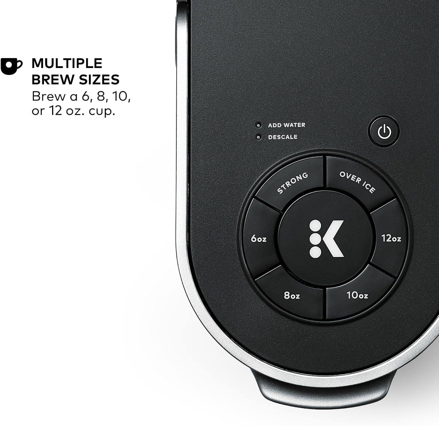 MULTIPLE BREW SIZES  
Brew a 6, 8, 10, or 12 oz. cup.  

ADD WATER  
DESCALE  

STRONG  
OVER ICE  

6oz  
8oz  
10oz  
12oz