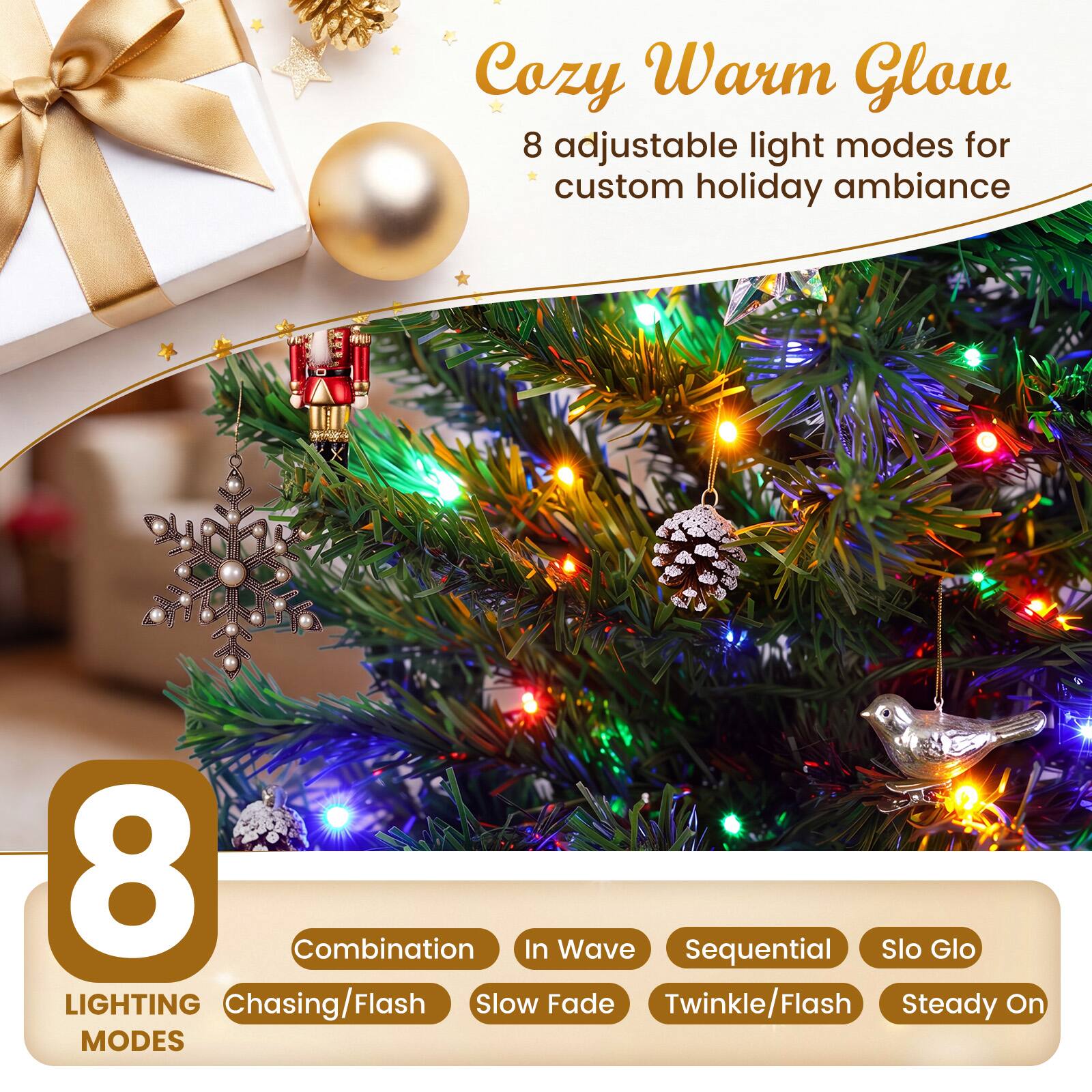 Cozy Warm Glow  
8 adjustable light modes for custom holiday ambiance  

8 LIGHTING MODES  
- Combination  
- In Wave  
- Sequential  
- Slo Glo  
- Chasing/Flash  
- Slow Fade  
- Twinkle/Flash  
- Steady On