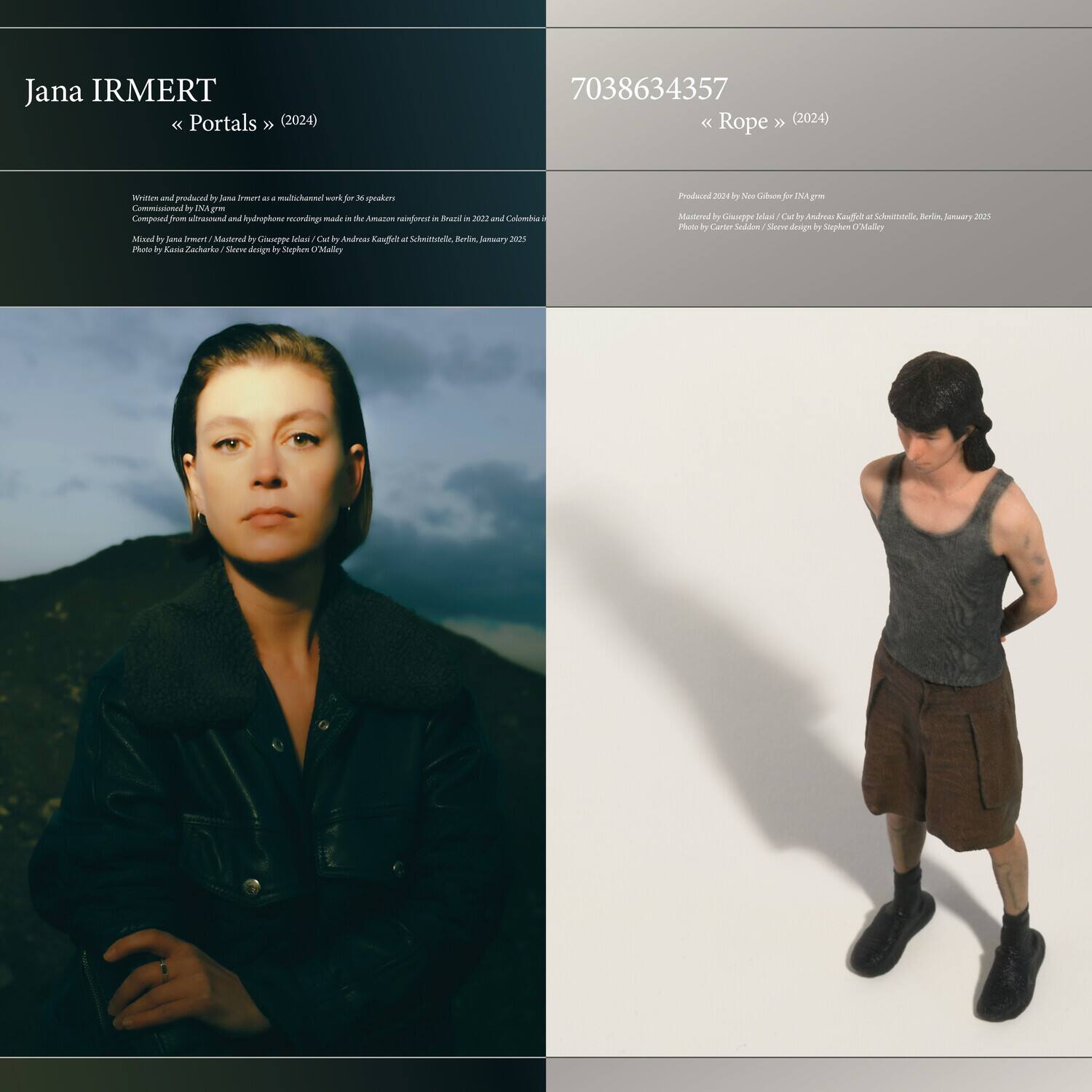 **Jana IRMERT**  
« Portals » (2024)  

Written and produced by Jana Irmert at a multichannel work for 36 speakers  
Composed in INA GRM and hydrophone recordings made in the Amazon rainforest in Brazil in 2022 and Colombia in 2023  
Mixed by Jana Irmert / Mastered by Guillaume Idéel / Cut by Andreas Knecht at Schallplatten, Berlin, January 2025  
Photo by Kasia Zacharek / Steve design by Stephen O'Malley  

---

**7038634357**  
« Rope » (2024)  

Produced 2024 by New Gilson for INA GRM  
Mastered by Guillaume Idéel / Cut by Andreas Knecht at Schallplatten, Berlin, January 2025  
Photo by Carter Sieden / Steve design by Stephen O'Malley