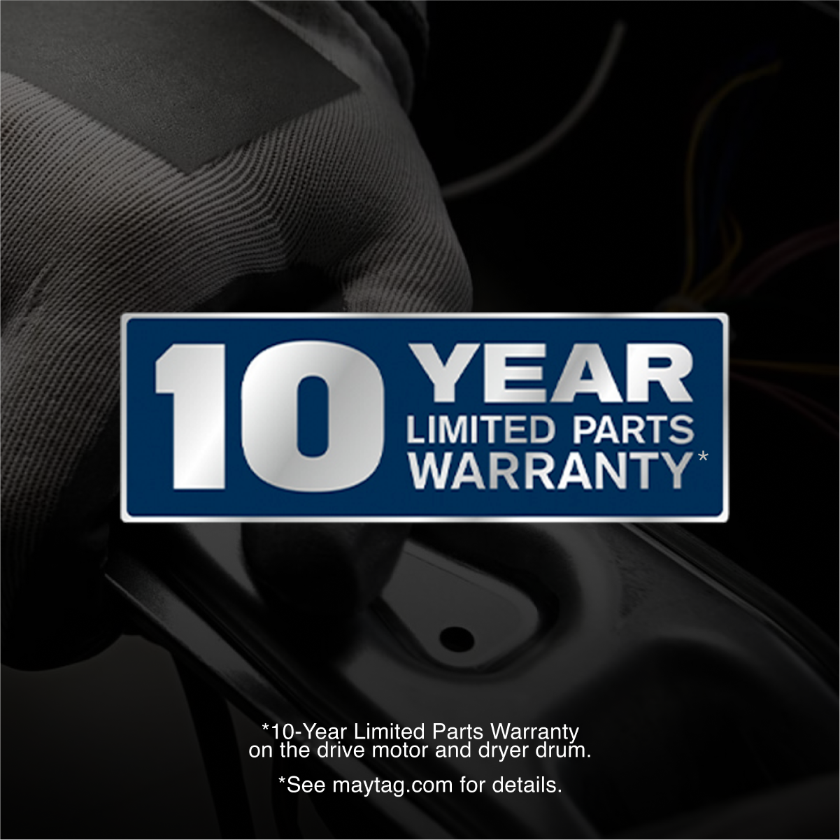 10 YEAR LIMITED PARTS WARRANTY*
*10-Year Limited Parts Warranty on the drive motor and dryer drum.
*See maytag.com for details.