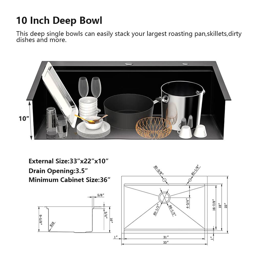 10 Inch Deep Bowl

This deep single bowl can easily stack your largest roasting pan, skillets, dirty dishes and more.

External Size: 33" x 22" x 10"
Drain Opening: 3.5"
Minimum Cabinet Size: 36"

Dimensions:
- 01-3/8"
- 01-1/8"
- 8/9-6 RIQ
- 5/8"
- 1 3/4"
- 10"
- 03-1/2"
- 04-1/2"
- 4-3/4"
- 16-7/8"
- 18"
- 22"
- 1"
- 31"
- 33"