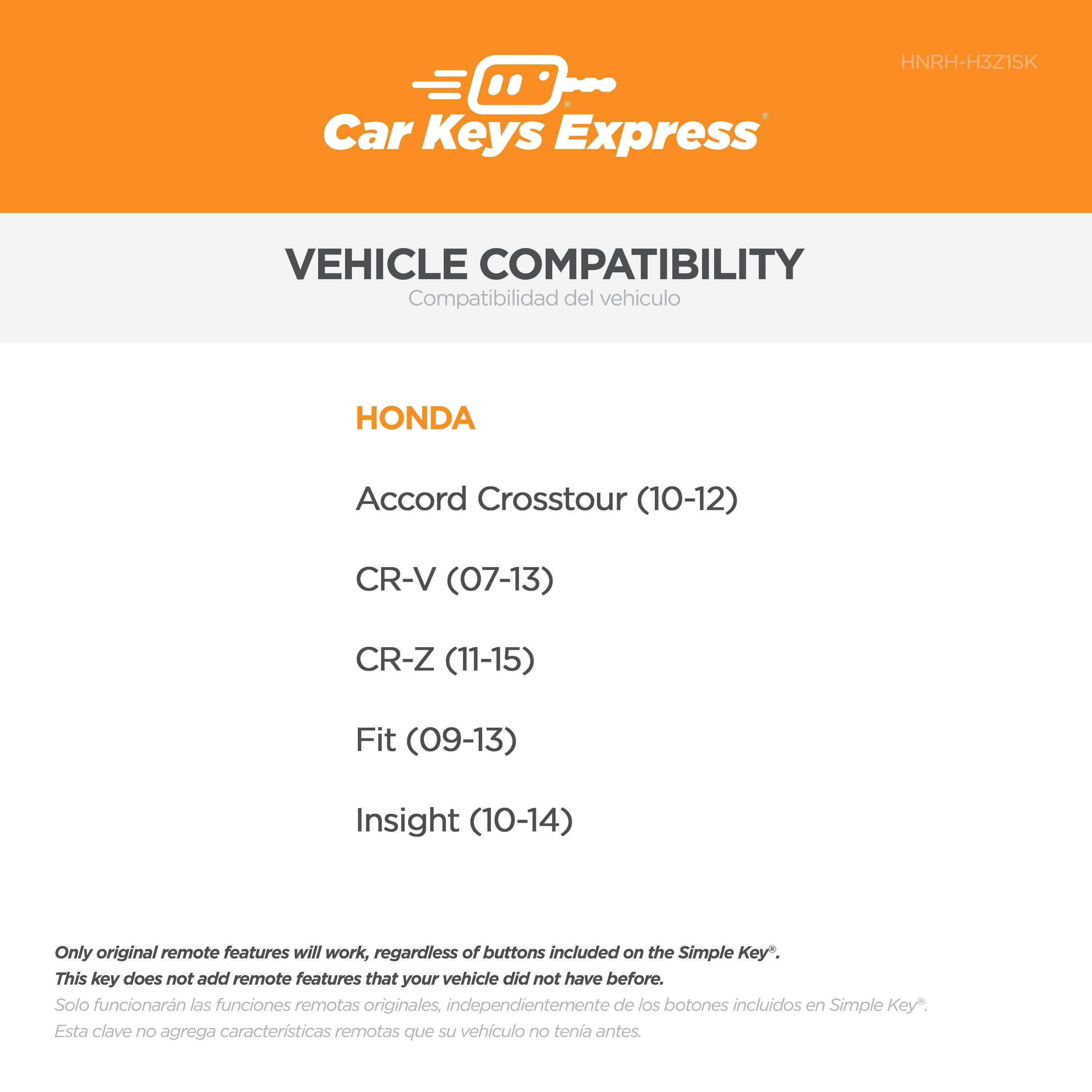 Car Keys Express  
HNRH-H3Z1SK  

VEHICLE COMPATIBILITY  
Compatibilidad del vehículo  

HONDA  
Accord Crosstour (10-12)  
CR-V (07-13)  
CR-Z (11-15)  
Fit (09-13)  
Insight (10-14)  

Only original remote features will work, regardless of buttons included on the Simple Key*.  
This key does not add remote features that your vehicle did not have before.  
Solo funcionarán las funciones remotas originales, independientemente de los botones incluidos en Simple Key*.  
Esta clave no agrega características remotas que su vehículo no tenía antes.