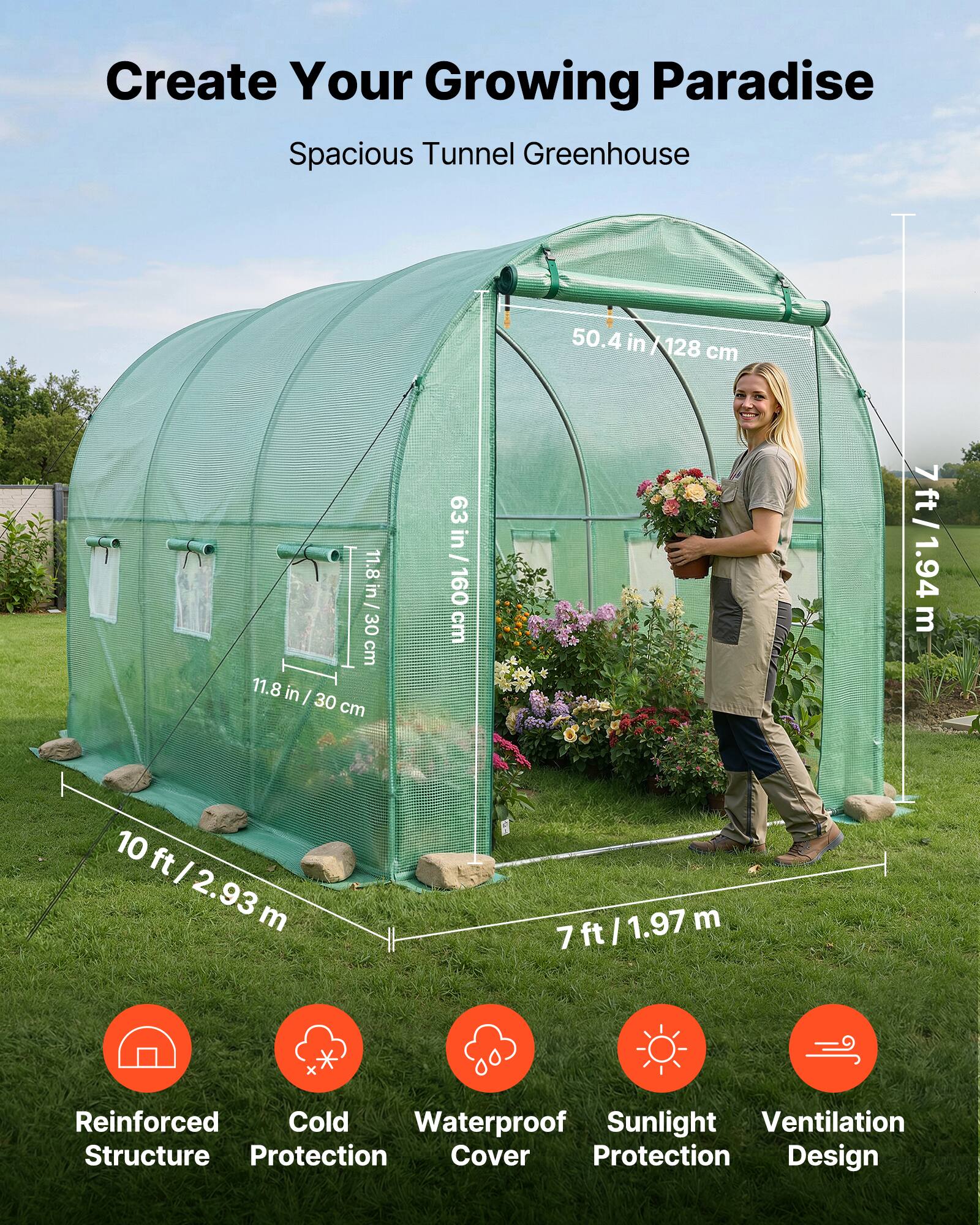 Create Your Growing Paradise  
Spacious Tunnel Greenhouse  

50.4 in / 128 cm  
11.8 in / 30 cm  
63 in / 160 cm  
7 ft / 1.94 m  
10 ft / 2.93 m  
7 ft / 1.97 m  

Reinforced Structure  
Cold Protection  
Waterproof Cover  
Sunlight Protection  
Ventilation Design