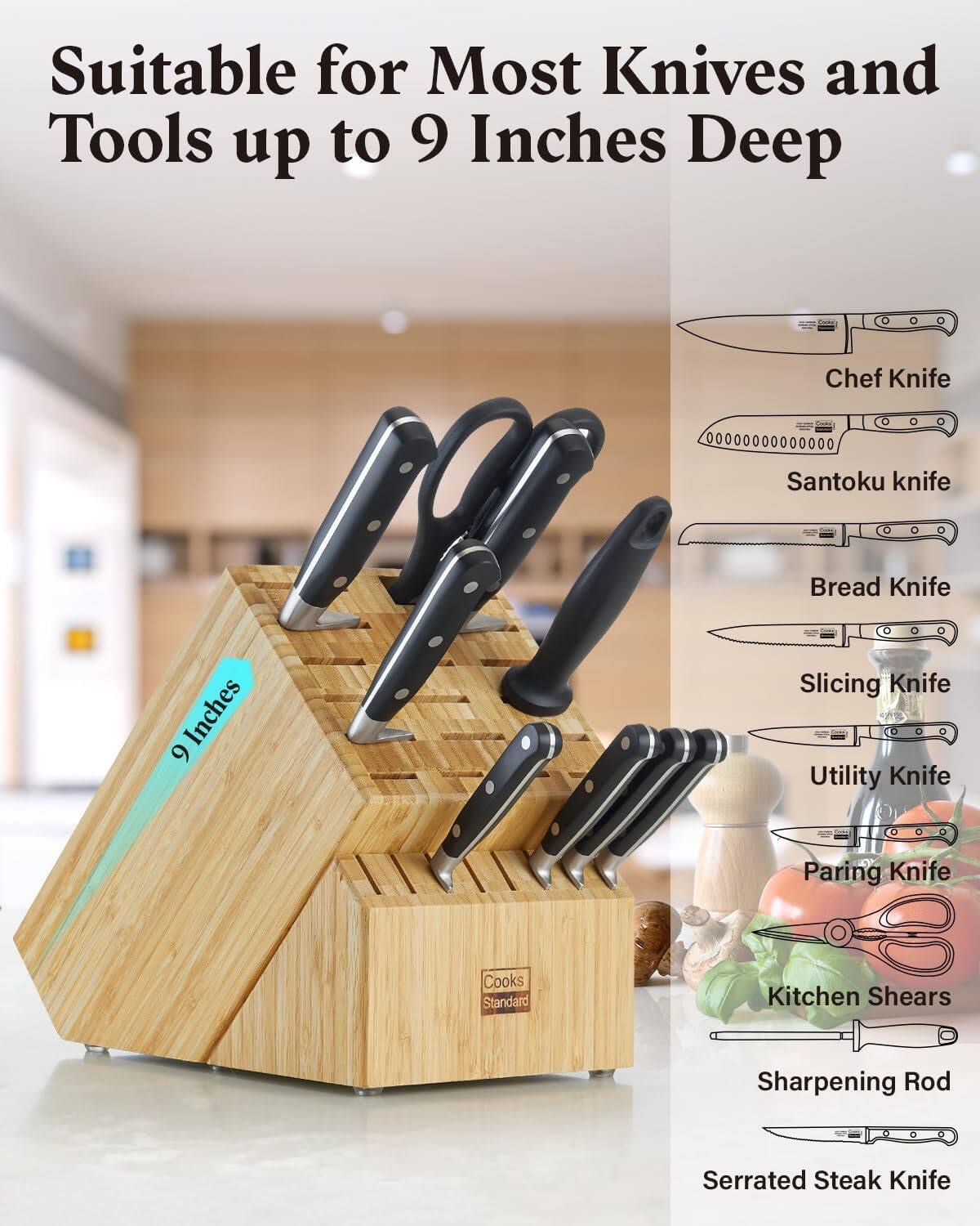 Suitable for Most Knives and Tools up to 9 Inches Deep

Chef Knife
Santoku knife
Bread Knife
Slicing Knife
Utility Knife
Paring Knife
Kitchen Shears
Sharpening Rod
Serrated Steak Knife