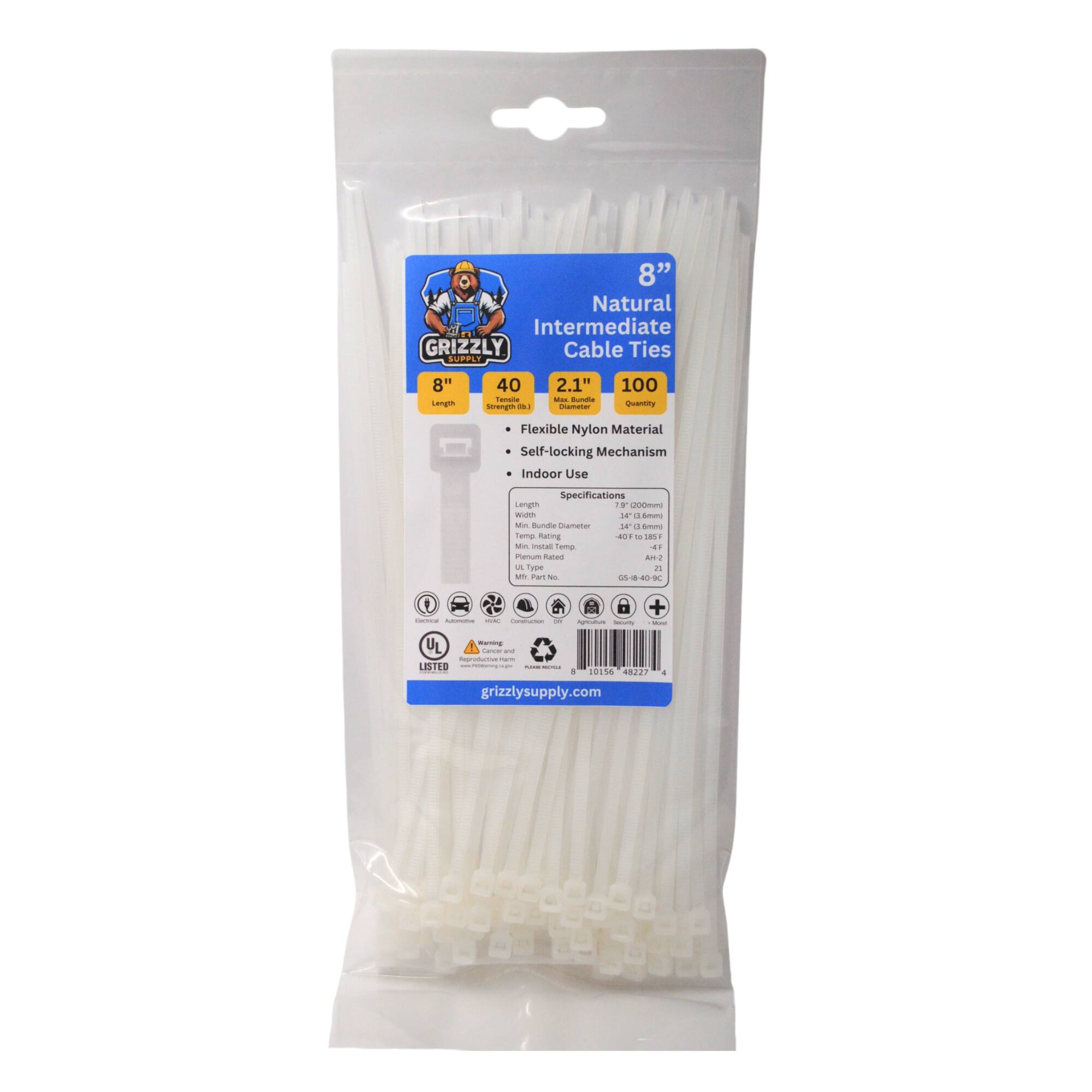 8" Natural - Intermediate GRIZZLY Cable Ties SUPPLY 8" Length 40 - Flexible Nylon Material Self-locking Mechanism Indoor Use Specifications Length Width Temp. Rup. Temp. 2.1" - 100 Vony Flexible Nylon Material Self-locking Mechanism Indoor Use Specifications Length 8" Width 2.1" Temp. Rup. Temp. 40 to 185°F - UL Type No. AH-2 GS-18-40-MC - + : UL - - - iopratne - LISTED | : + 1015A 482? grizzlysupply.com -