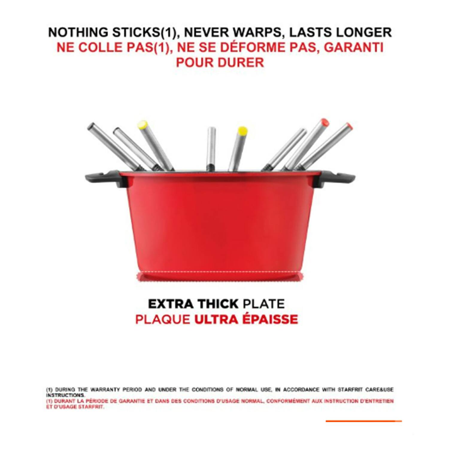 NOTHING STICKS(1), NEVER WARPS, LASTS LONGER  
NE COLLE PAS(1), NE SE DÉFORME PAS, GARANTI POUR DURER  

EXTRA THICK PLATE  
PLAQUE ULTRA ÉPAISSE  

(1) DURING THE WARRANTY PERIOD AND UNDER THE CONDITIONS OF NORMAL USE IN ACCORDANCE WITH STARFRIT CARE/USE INSTRUCTIONS.  
(1) DURANT LA PERIODE DE GARANTIE ET DANS DES CONDITIONS D'USAGE NORMAL CONFORMEMENT AUX INSTRUCTIONS D'ENTRETIEN ET D'USAGE STARFRIT.
