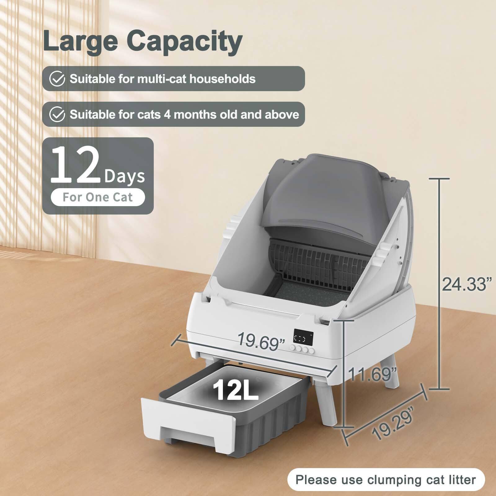 Large Capacity  
- Suitable for multi-cat households  
- Suitable for cats 4 months old and above  

12 Days For One Cat  

12L  

Dimensions:  
- 24.33"  
- 19.69"  
- 11.69"  
- 19.29"  

Please use clumping cat litter