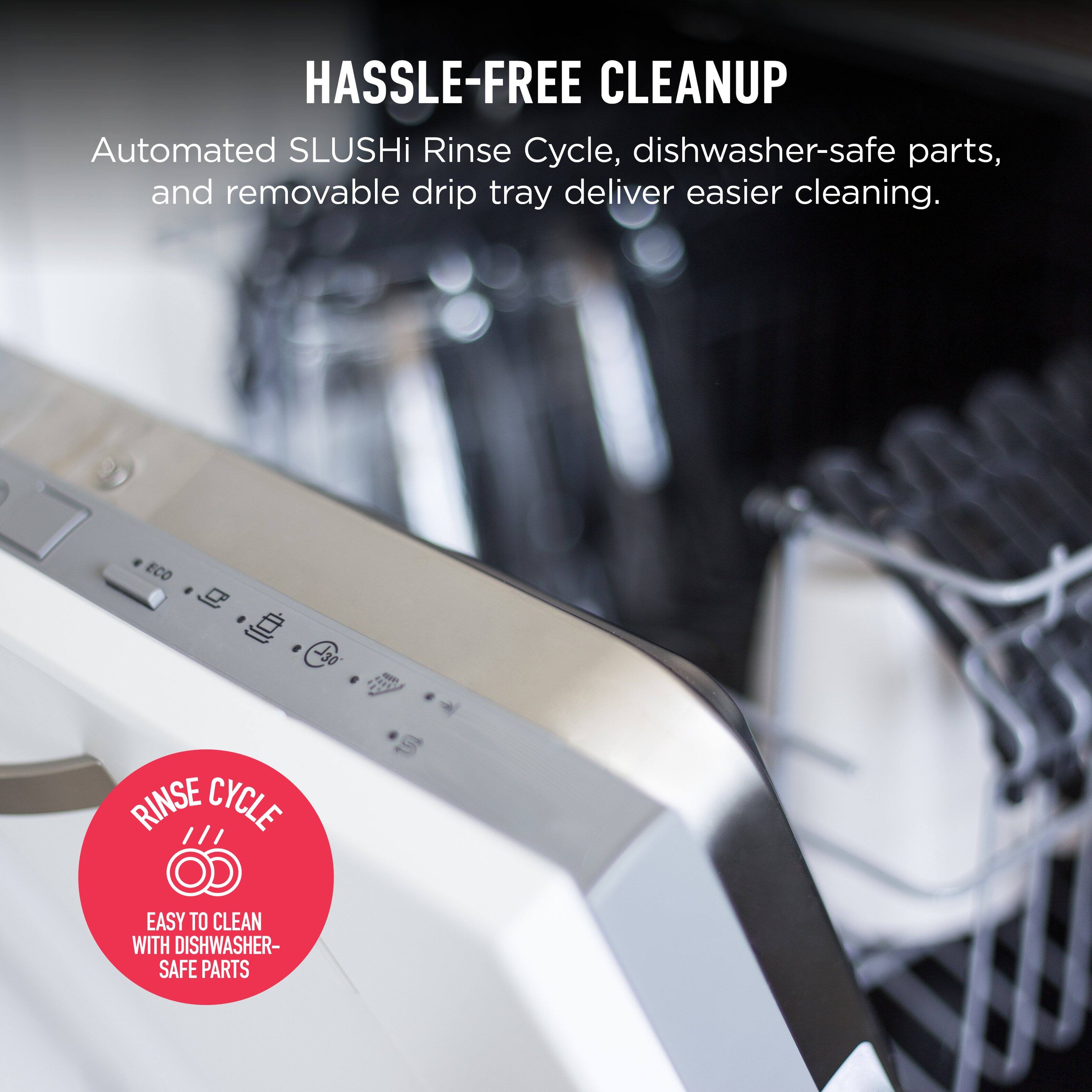 HASSLE-FREE CLEANUP  
Automated SLUSHi Rinse Cycle, dishwasher-safe parts, and removable drip tray deliver easier cleaning.  

RINSE CYCLE  
EASY TO CLEAN WITH DISHWASHER-SAFE PARTS