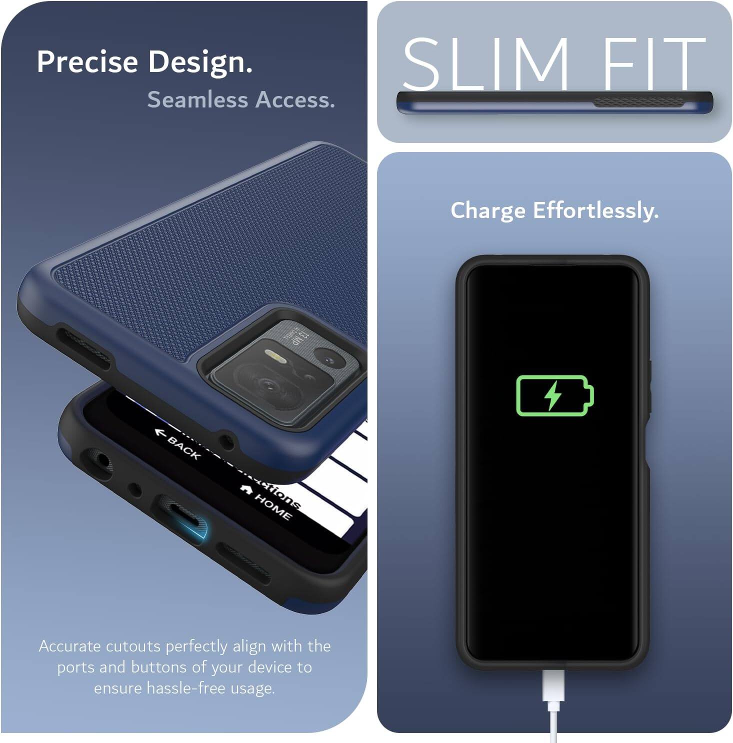 Precise Design.  
Seamless Access.  

SLIM FIT  

Charge Effortlessly.  

Accurate cutouts perfectly align with the ports and buttons of your device to ensure hassle-free usage.