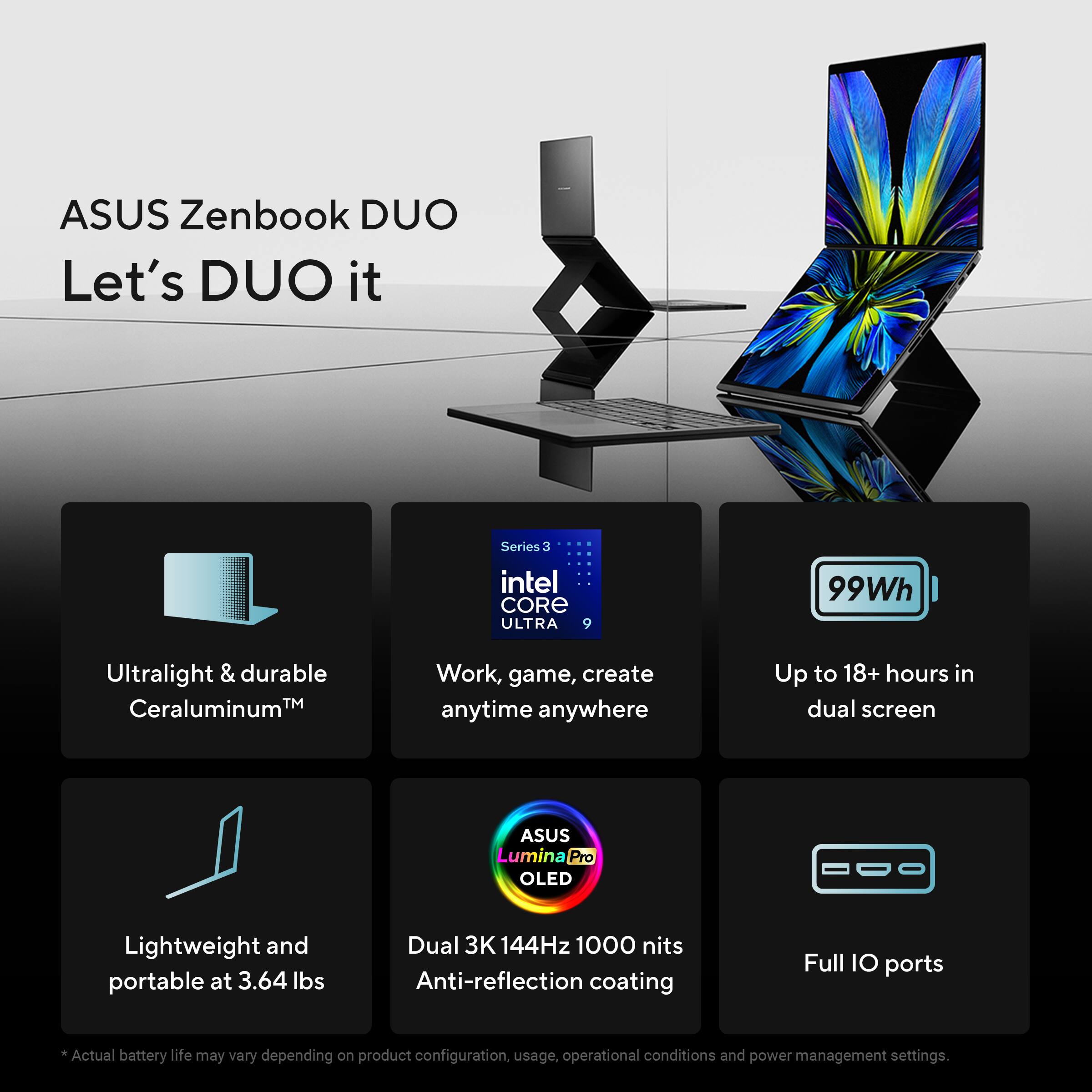 ASUS Zenbook DUO  
Let's DUO it

- Ultralight & durable  
Ceraluminum™

- Series 3  
Intel CORE ULTRA 9  
Work, game, create anytime anywhere

- 99Wh  
Up to 18+ hours in dual screen

- Lightweight and portable at 3.64 lbs

- ASUS Lumina Pro OLED  
Dual 3K 144Hz 1000 nits  
Anti-reflection coating

- Full IO ports

*Actual battery life may vary depending on product configuration, usage, operational conditions and power management settings.