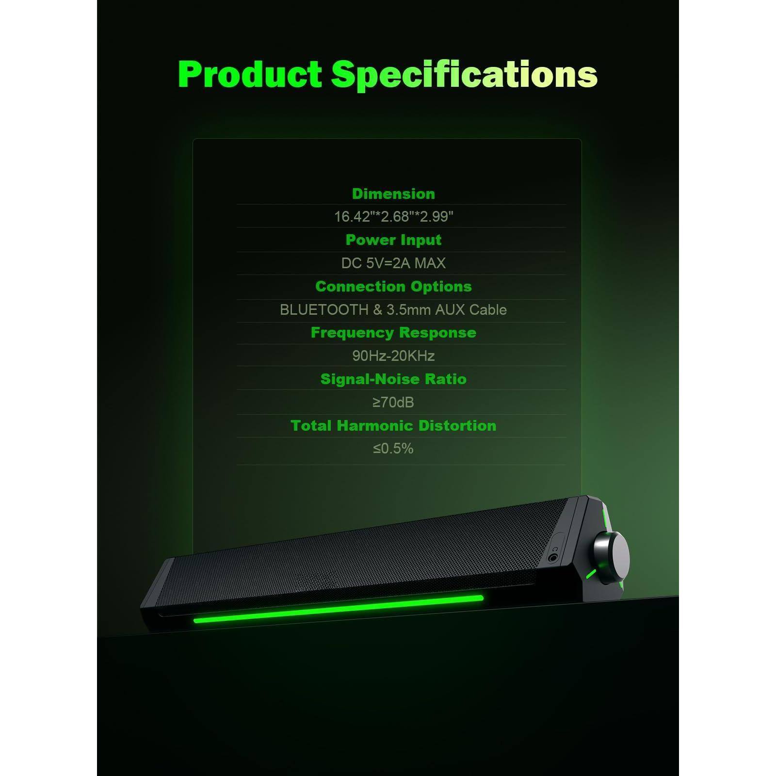 Product Specifications

Dimension  
16.42" x 2.68" x 2.99"

Power Input  
DC 5V=2A MAX

Connection Options  
BLUETOOTH & 3.5mm AUX Cable

Frequency Response  
90Hz-20KHz

Signal-Noise Ratio  
>70dB

Total Harmonic Distortion  
<0.5%