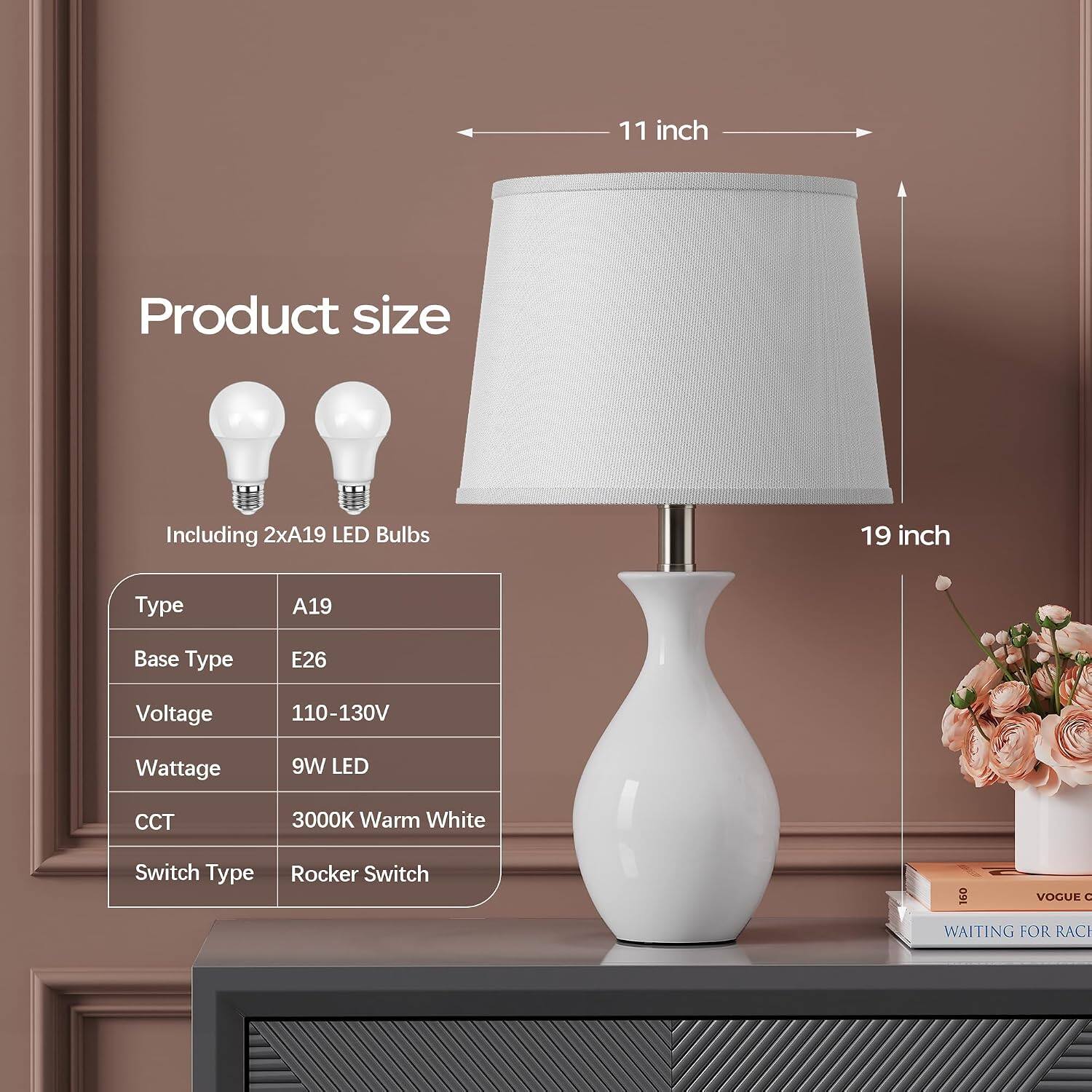 11 inch  
Product size  
Including 2xA19 LED Bulbs  
19 inch  
Type  
A19  
Base Type  
E26  
Voltage  
110-130V  
Wattage  
9W LED  
CCT  
3000K Warm White  
Switch Type  
Rocker Switch  
160 VOGUE C WAITING FOR RACH
