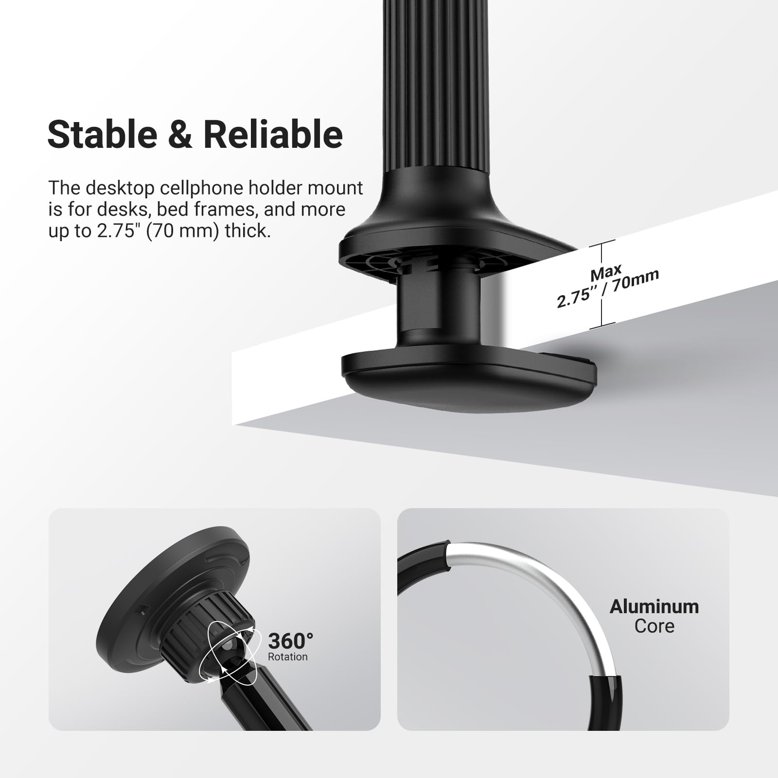 Stable & Reliable

The desktop cellphone holder mount is for desks, bed frames, and more up to 2.75" (70 mm) thick.

Max 2.75" / 70mm

360° Rotation

Aluminum Core
