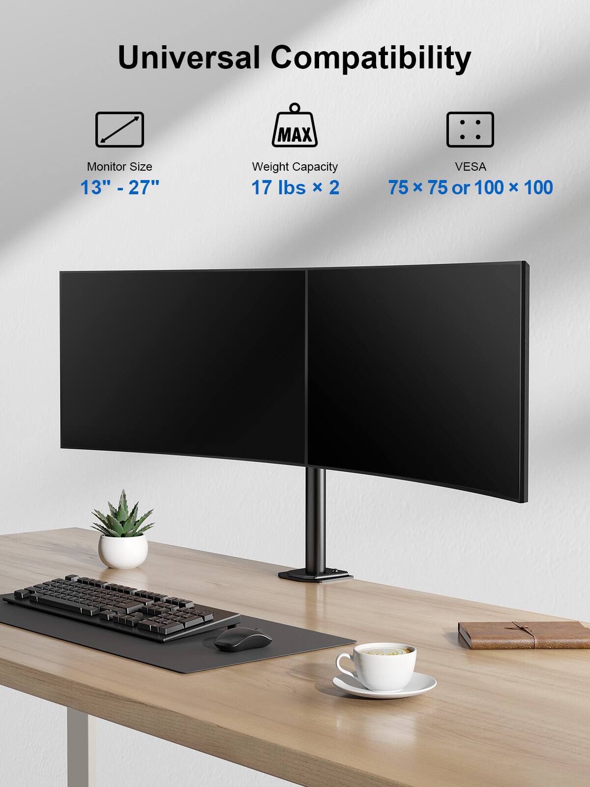 Universal Compatibility
Monitor Size: 13" - 27"
Weight Capacity: 17 lbs x 2
VESA: 75 x 75 or 100 x 100