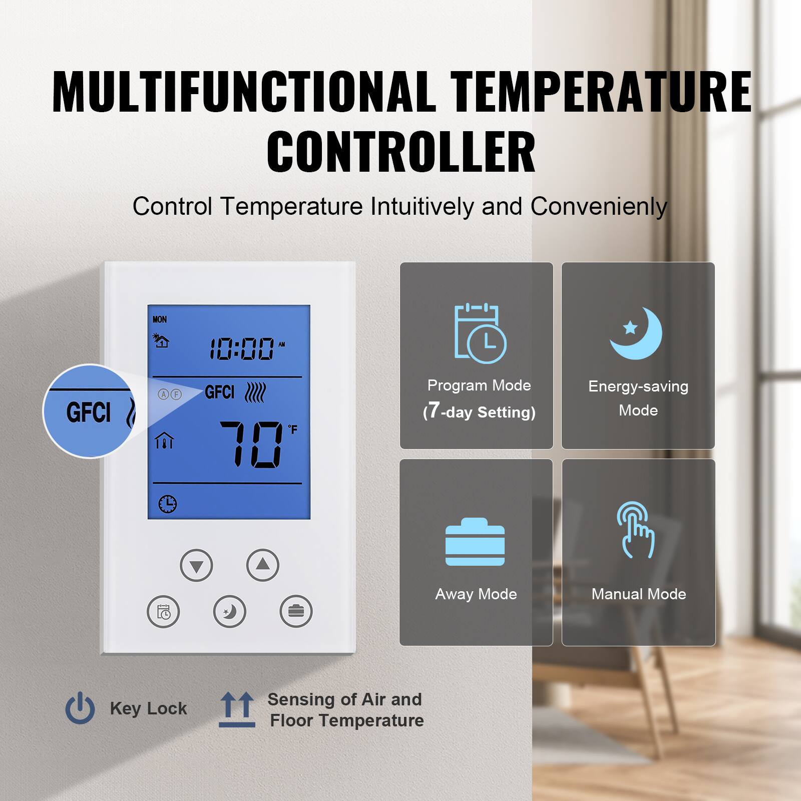 MULTIFUNCTIONAL TEMPERATURE CONTROLLER  
Control Temperature Intuitively and Conveniently

- MON 10:00
- GFCI 1
- F 10
- Program Mode (7-day Setting)
- Energy-saving Mode
- Away Mode
- Manual Mode
- Key Lock
- Sensing of Air and Floor Temperature