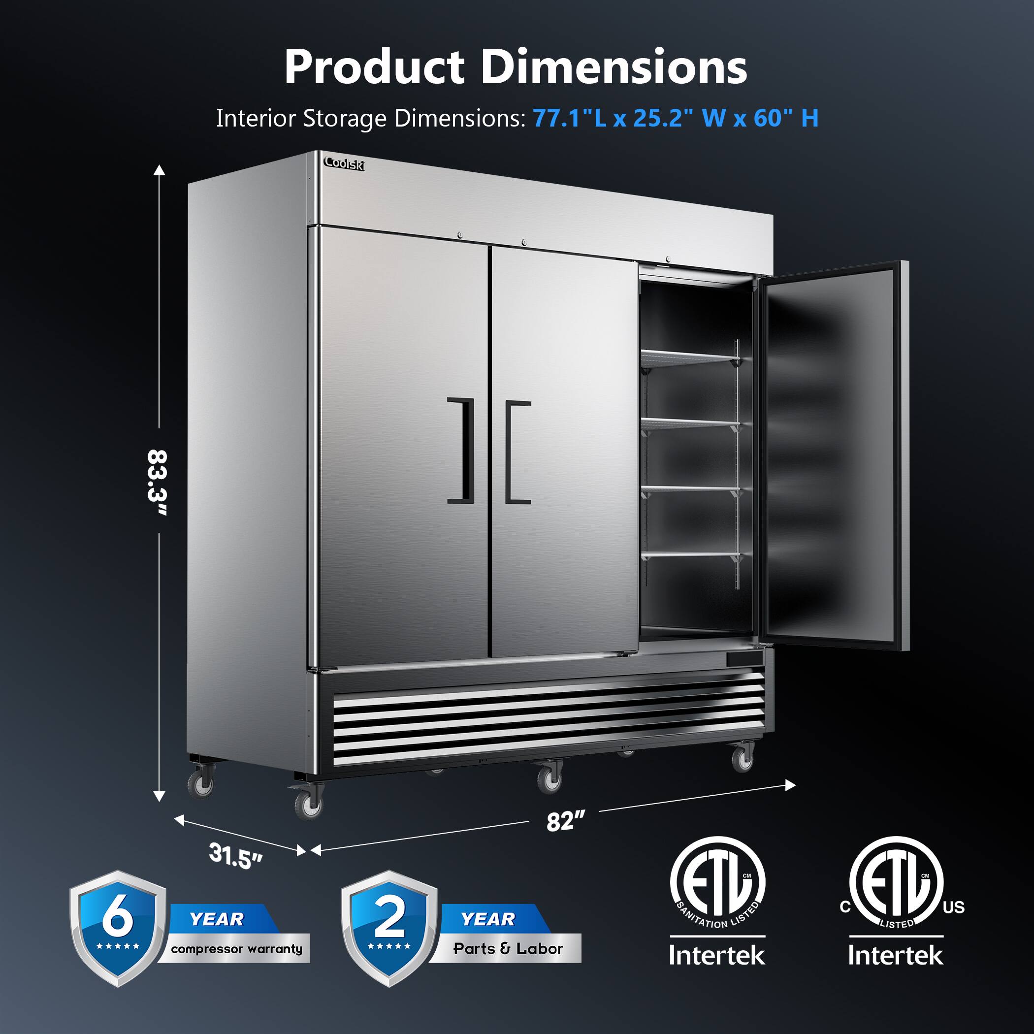 Product Dimensions  
Interior Storage Dimensions: 77.1"L x 25.2"W x 60"H  

6 YEAR compressor warranty  
2 YEAR Parts & Labor  

83.3"  
31.5"  
82"  

ETL LISTED  
C ETL US LISTED  
Intertek  
Intertek