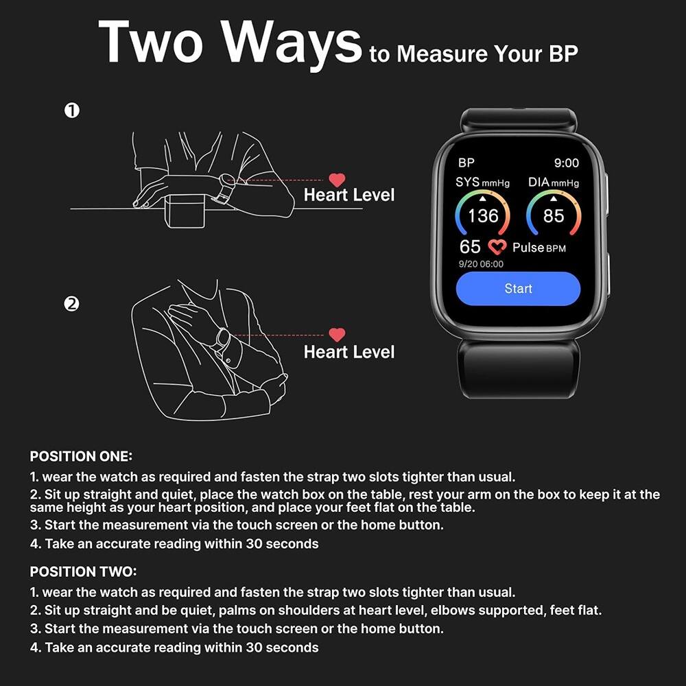 **Two Ways to Measure Your BP**

**1. Heart Level**

**POSITION ONE:**
1. Wear the watch as required and fasten the strap two slots tighter than usual.
2. Sit up straight and quiet, place the watch box on the table, rest your arm on the box to keep it at the same height as your heart position, and place your feet flat on the table.
3. Start the measurement via the touch screen or the home button.
4. Take an accurate reading within 30 seconds.

**2. Heart Level**

**POSITION TWO:**
1. Wear the watch as required and fasten the strap two slots tighter than usual.
2. Sit up straight and be quiet, palms on shoulders at heart level, elbows supported, feet flat.
3. Start the measurement via the touch screen or the home button.
4. Take an accurate reading within 30 seconds.