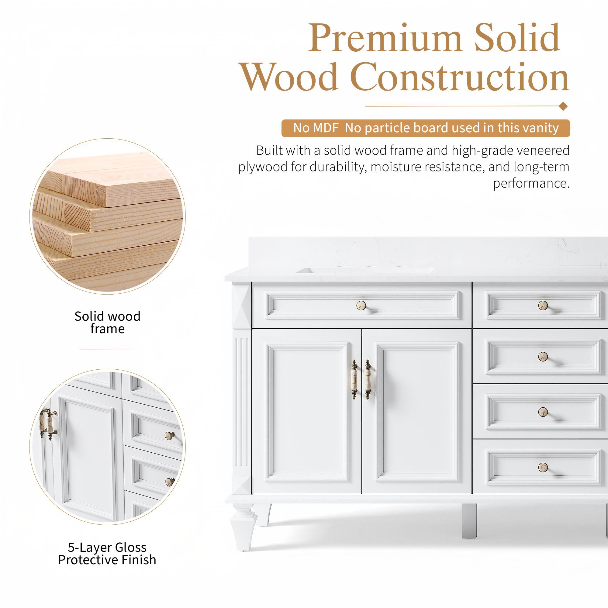 Premium Solid Wood Construction  
No MDF No particle board used in this vanity  
Built with a solid wood frame and high-grade veneered plywood for durability, moisture resistance, and long-term performance.  
Solid wood frame  
5-Layer Gloss Protective Finish