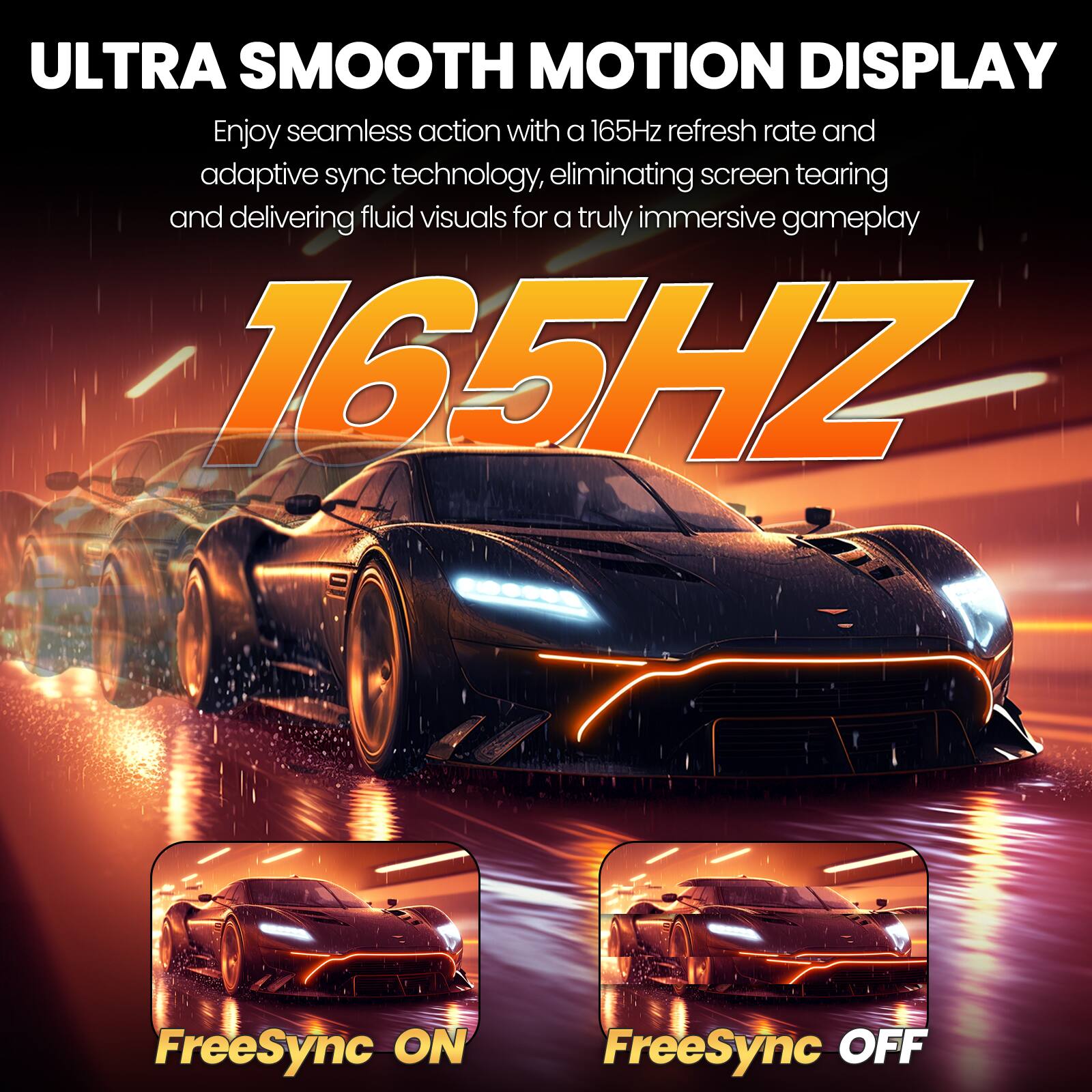 ULTRA SMOOTH MOTION DISPLAY  
Enjoy seamless action with a 165Hz refresh rate and adaptive sync technology, eliminating screen tearing and delivering fluid visuals for a truly immersive gameplay  

165HZ  

FreeSync ON  
FreeSync OFF