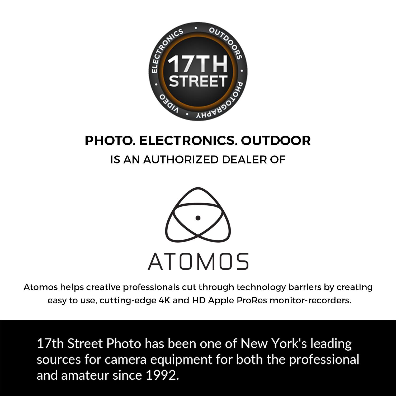 ELECTRONICS OUTDOORS 17TH STREET AIDEO PHOTOGRAPHY PHOTO. ELECTRONICS. OUTDOOR IS AN AUTHORIZED DEALER OF ATOMOS. Atomos helps creative professionals cut through technology barriers by creating easy to use, cutting-edge 4K and HD Apple ProRes monitor-recorders. 17th Street Photo has been one of New York's leading sources for camera equipment for both the professional and amateur since 1992.