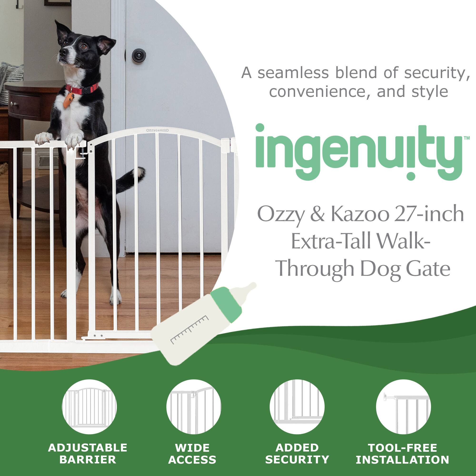 A seamless blend of security, convenience, and style

ingenuity™

Ozzy & Kazoo 27-inch Extra-Tall Walk-Through Dog Gate

ADJUSTABLE BARRIER
WIDE ACCESS
ADDED SECURITY
TOOL-FREE INSTALLATION