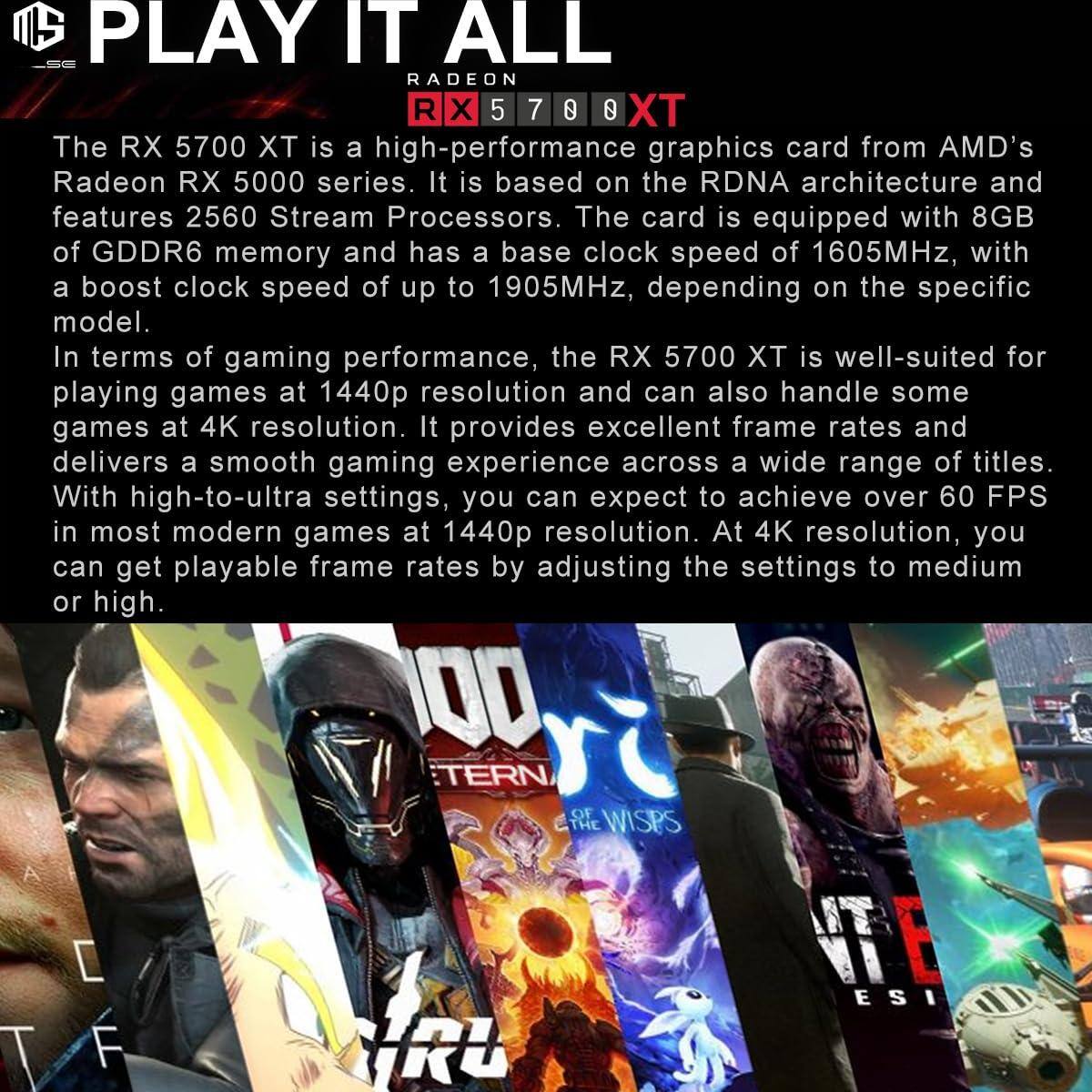 **PLAY IT ALL**

**RADEON RX 5700 XT**

The RX 5700 XT is a high-performance graphics card from AMD's Radeon RX 5000 series. It is based on the RDNA architecture and features 2560 Stream Processors. The card is equipped with 8GB of GDDR6 memory and has a base clock speed of 1605MHz, with a boost clock speed of up to 1905MHz, depending on the specific model.

In terms of gaming performance, the RX 5700 XT is well-suited for playing games at 1440p resolution and can also handle some games at 4K resolution. It provides excellent frame rates and delivers a smooth gaming experience across a wide range of titles. With high-to-ultra settings, you can expect to achieve over 60 FPS in most modern games at 1440p resolution. At 4K resolution, you can get playable frame rates by adjusting the settings to medium or high.