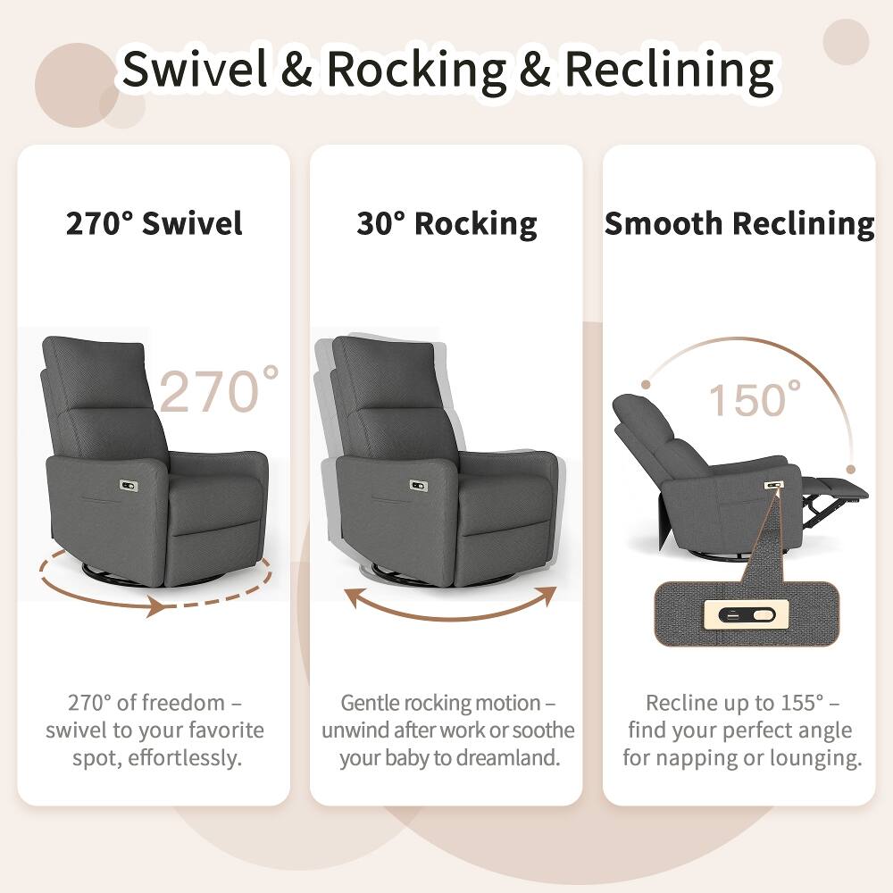 Swivel & Rocking & Reclining

270° Swivel
270° of freedom - swivel to your favorite spot, effortlessly.

30° Rocking
Gentle rocking motion - unwind after work or soothe your baby to dreamland.

Smooth Reclining
Recline up to 155° - find your perfect angle for napping or lounging.