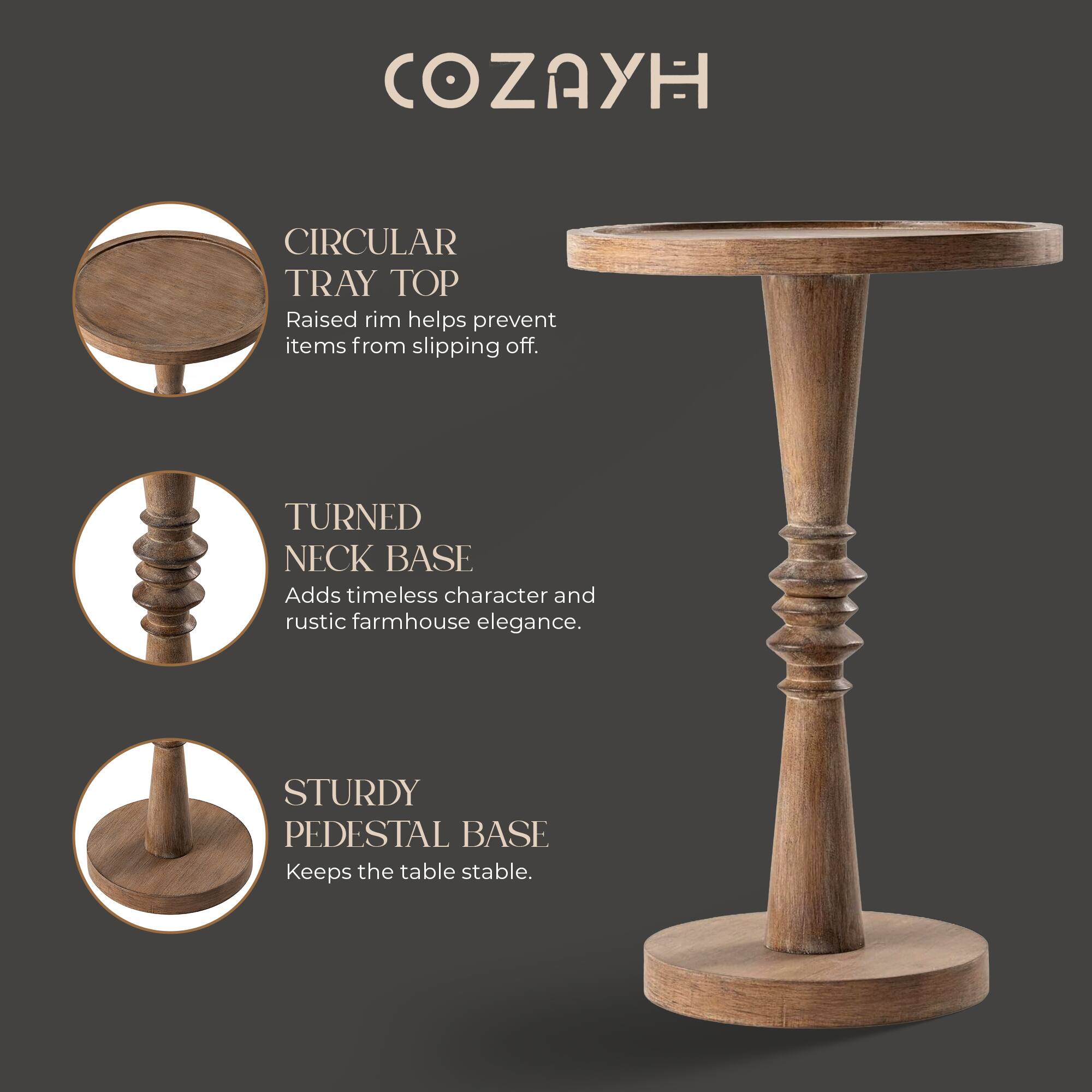 COZAYH

CIRCULAR TRAY TOP
Raised rim helps prevent items from slipping off.

TURNED NECK BASE
Adds timeless character and rustic farmhouse elegance.

STURDY PEDESTAL BASE
Keeps the table stable.