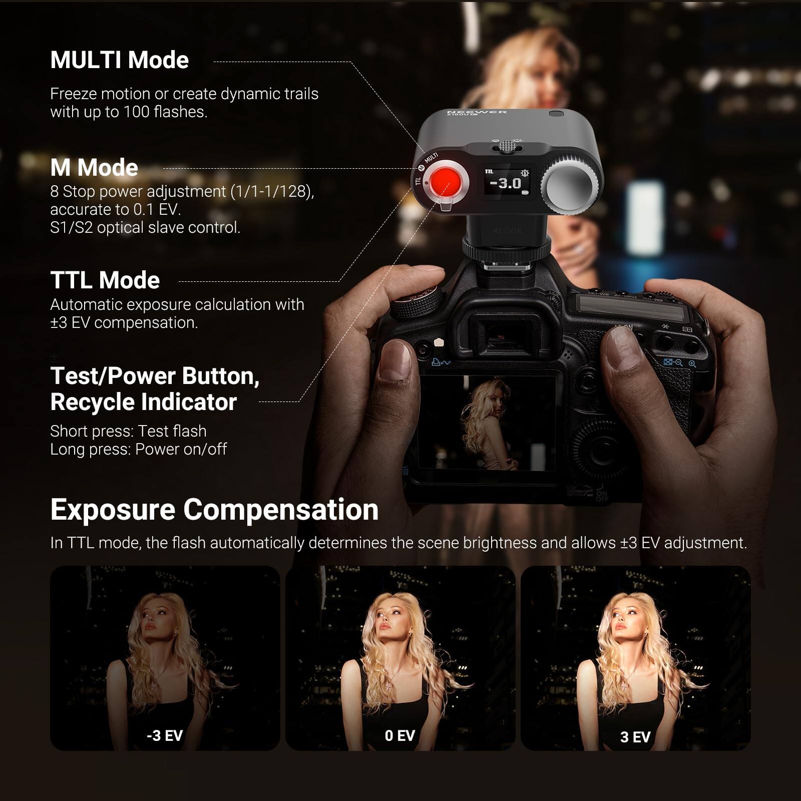 MULTI Mode  
Freeze motion or create dynamic trails with up to 100 flashes.  

M Mode  
8 Stop power adjustment (1/1-1/128), accurate to 0.1 EV.  
S1/S2 optical slave control.  

TTL Mode  
Automatic exposure calculation with +3 EV compensation.  

Test/Power Button, Recycle Indicator  
Short press: Test flash  
Long press: Power on/off  

Exposure Compensation  
In TTL mode, the flash automatically determines the scene brightness and allows +3 EV adjustment.  
-3 EV 0 EV 3 EV