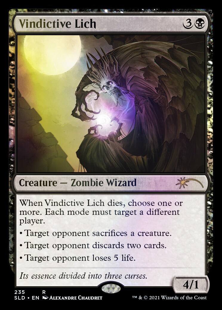 Vindictive Lich  
3  
Creature — Zombie Wizard  

When Vindictive Lich dies, choose one or more. Each mode must target a different player.  
- Target opponent sacrifices a creature.  
- Target opponent discards two cards.  
- Target opponent loses 5 life.  

Its essence divided into three curses.  

4/1  

235  
SLD • EN  
ALEXANDRE CHAUDRET  
TM & © 2021 Wizards of the Coast