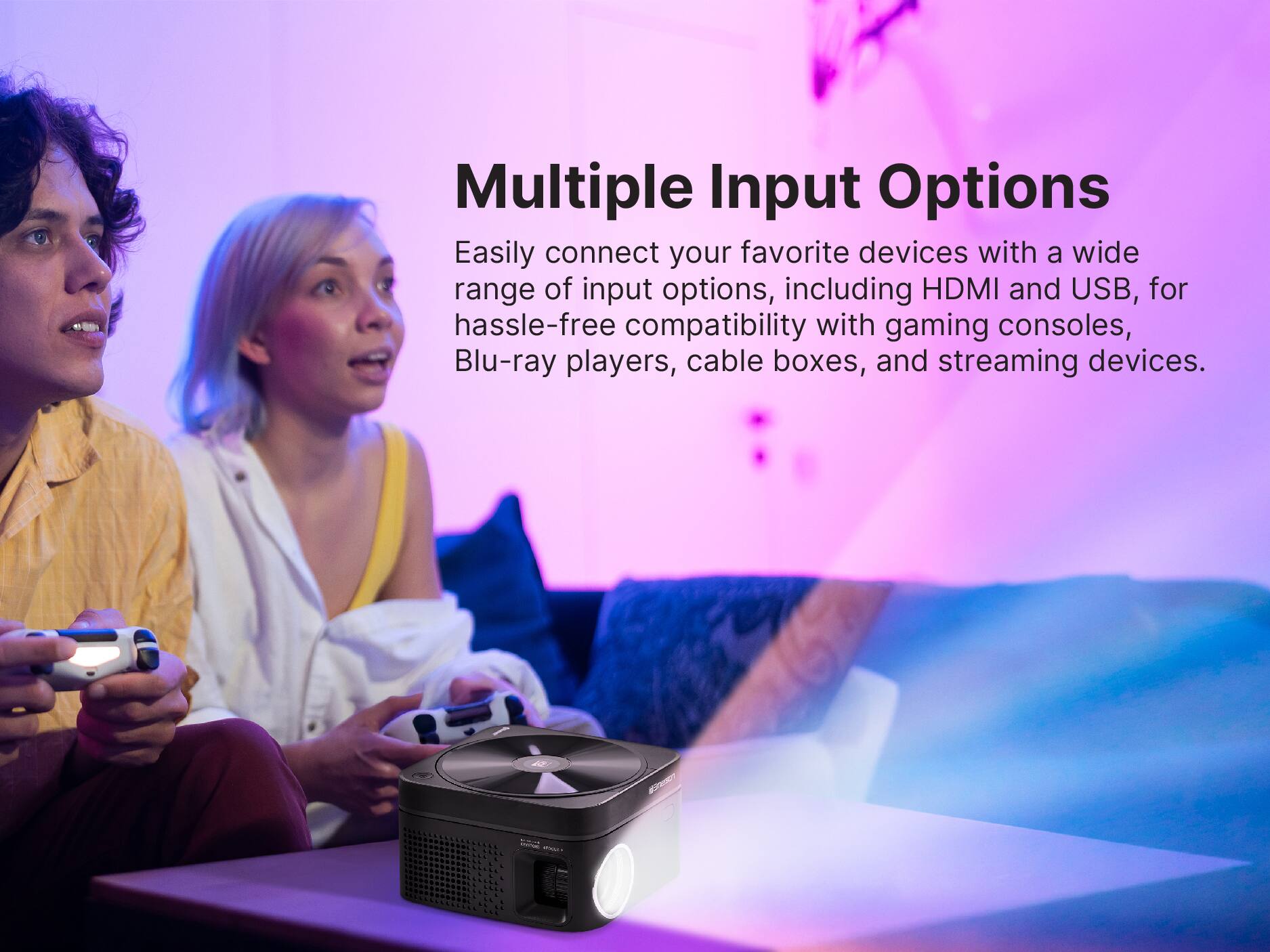 Multiple Input Options
Easily connect your favorite devices with a wide range of input options, including HDMI and USB, for hassle-free compatibility with gaming consoles, Blu-ray players, cable boxes, and streaming devices.