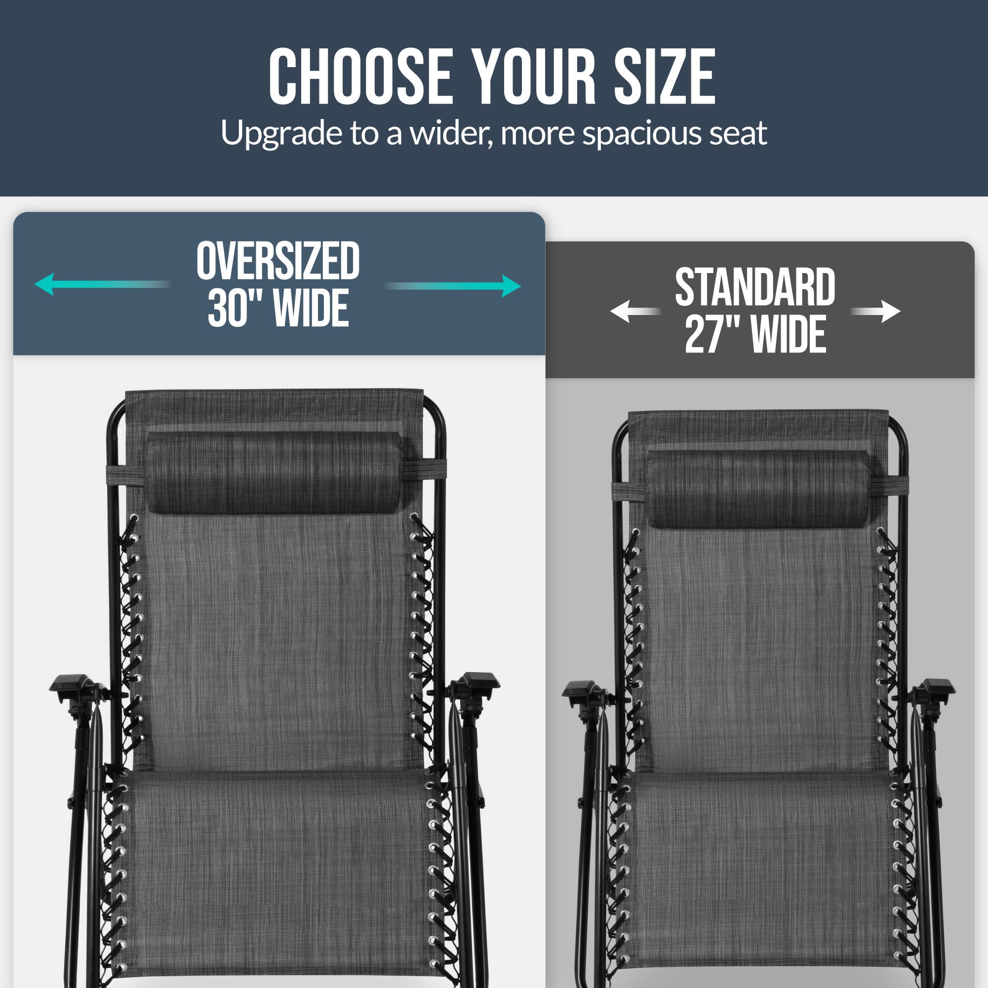 CHOOSE YOUR SIZE  
Upgrade to a wider, more spacious seat  

OVERSIZED 30" WIDE  
STANDARD 27" WIDE