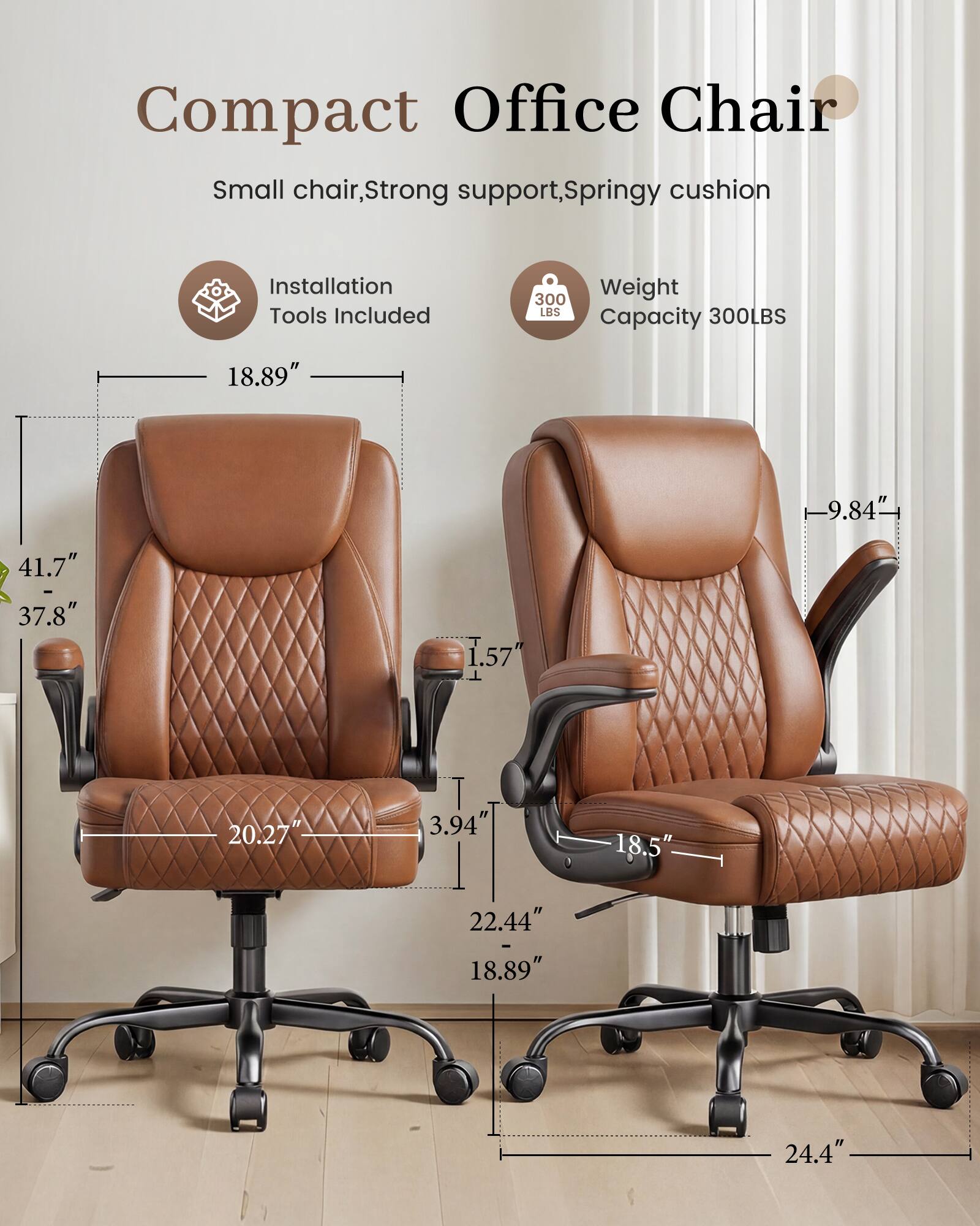 Compact Office Chair  
Small chair, Strong support, Springy cushion  
Installation Tools Included  
Weight Capacity 300LBS  
18.89"  
9.84"  
41.7" - 37.8"  
1.57"  
20.27"  
3.94"  
18.5"  
22.44" - 18.89"  
24.4"