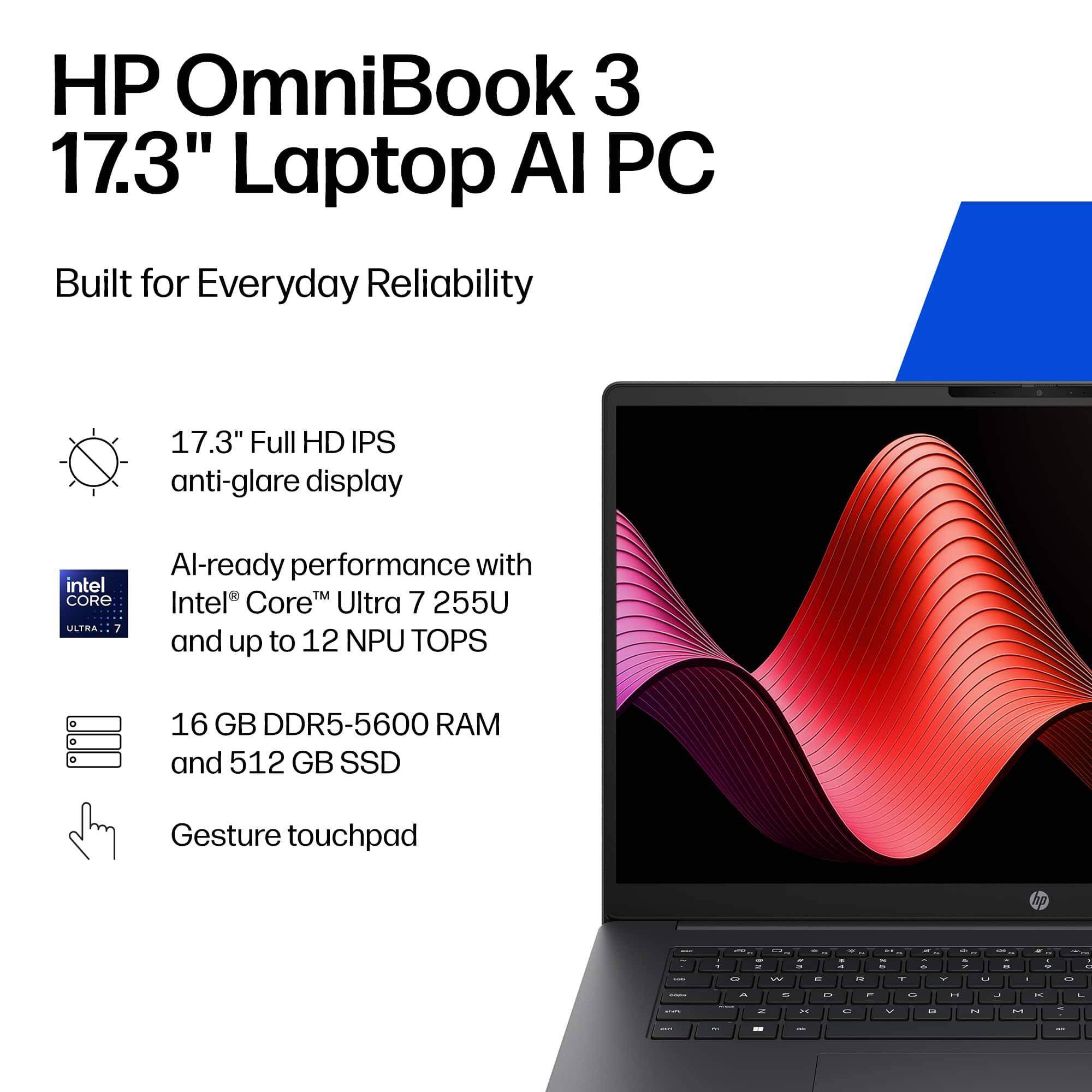 HP OmniBook 3 17.3" Laptop AI PC  
Built for Everyday Reliability  

17.3" Full HD IPS anti-glare display  
AI-ready performance with Intel® Core™ Ultra 7 255U and up to 12 NPU TOPS  
16 GB DDR5-5600 RAM and 512 GB SSD  
Gesture touchpad