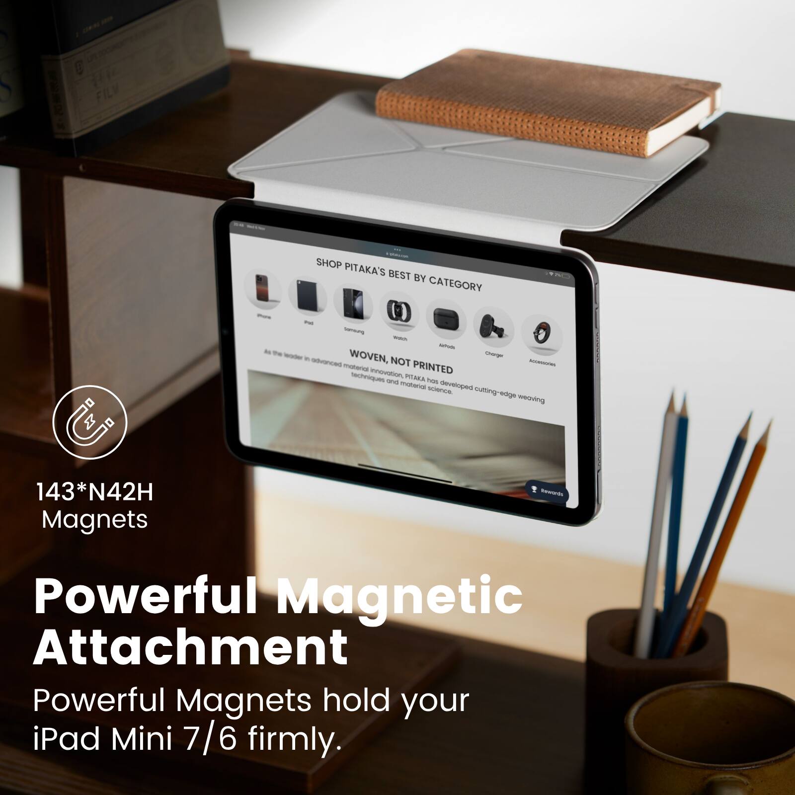 - - S Te FILV  
SHOP PITAKA'S BEST BY CATEGORY - - - a - - - -  
WOVEN, NOT PRINTED  
A PITAKA has developed cutting-edge weaving techniques and material science.  
143*N42H Magnets  
Powerful Magnetic Attachment  
Powerful Magnets hold your iPad Mini 7/6 firmly.