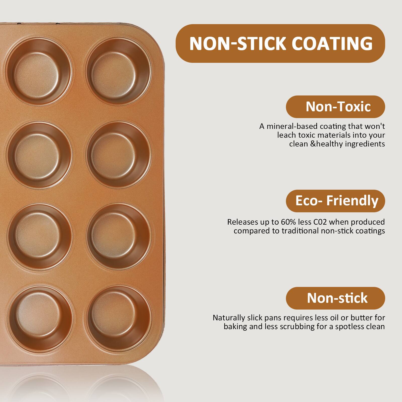NON-STICK COATING

Non-Toxic  
A mineral-based coating that won't leach toxic materials into your clean & healthy ingredients

Eco-Friendly  
Releases up to 60% less CO2 when produced compared to traditional non-stick coatings

Non-stick  
Naturally slick pans require less oil or butter for baking and less scrubbing for a spotless clean