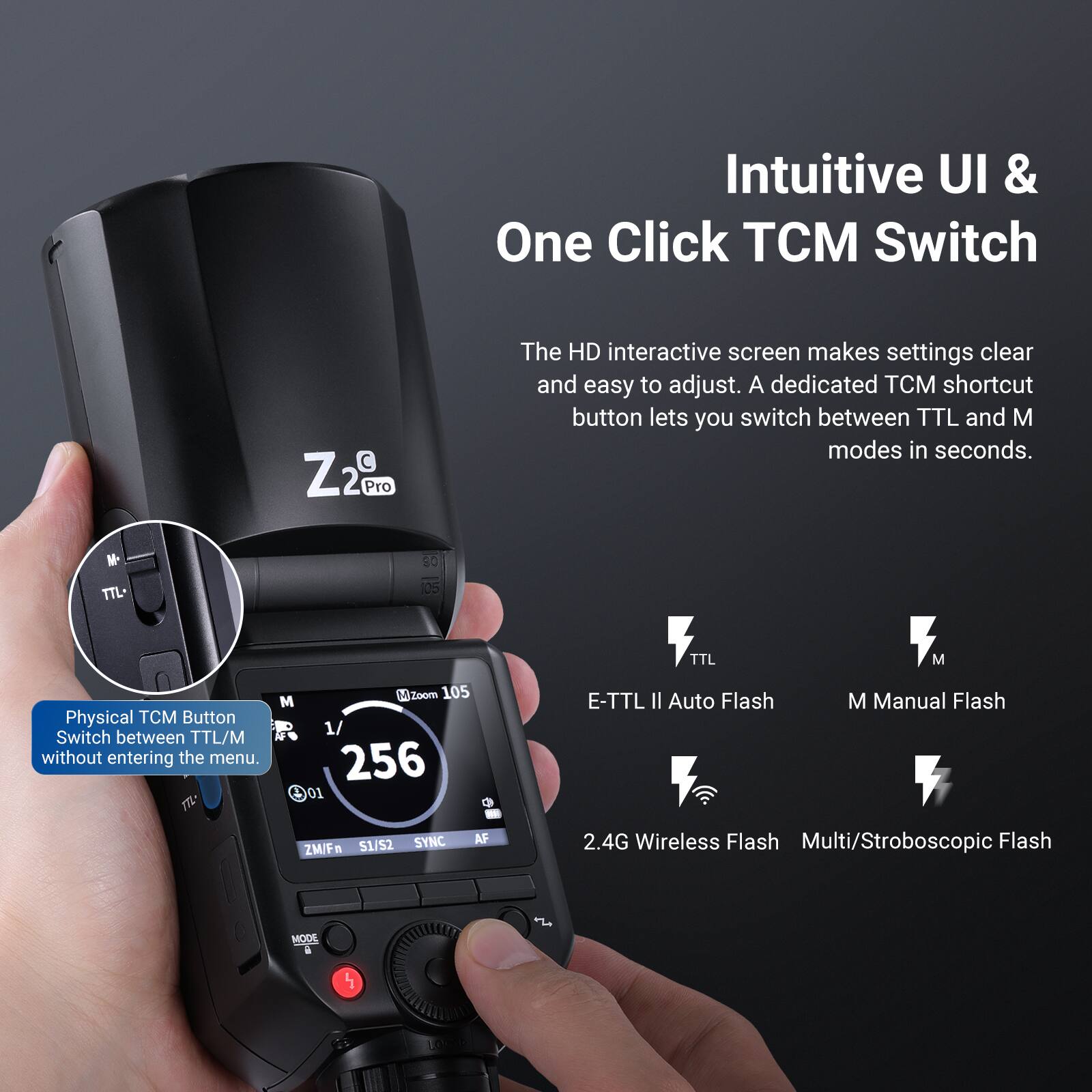 Intuitive UI & One Click TCM Switch

The HD interactive screen makes settings clear and easy to adjust. A dedicated TCM shortcut button lets you switch between TTL and M modes in seconds.

Physical TCM Button
Switch between TTL/M without entering the menu.

E-TTL II Auto Flash
M Manual Flash
2.4G Wireless Flash
Multi/Stroboscopic Flash