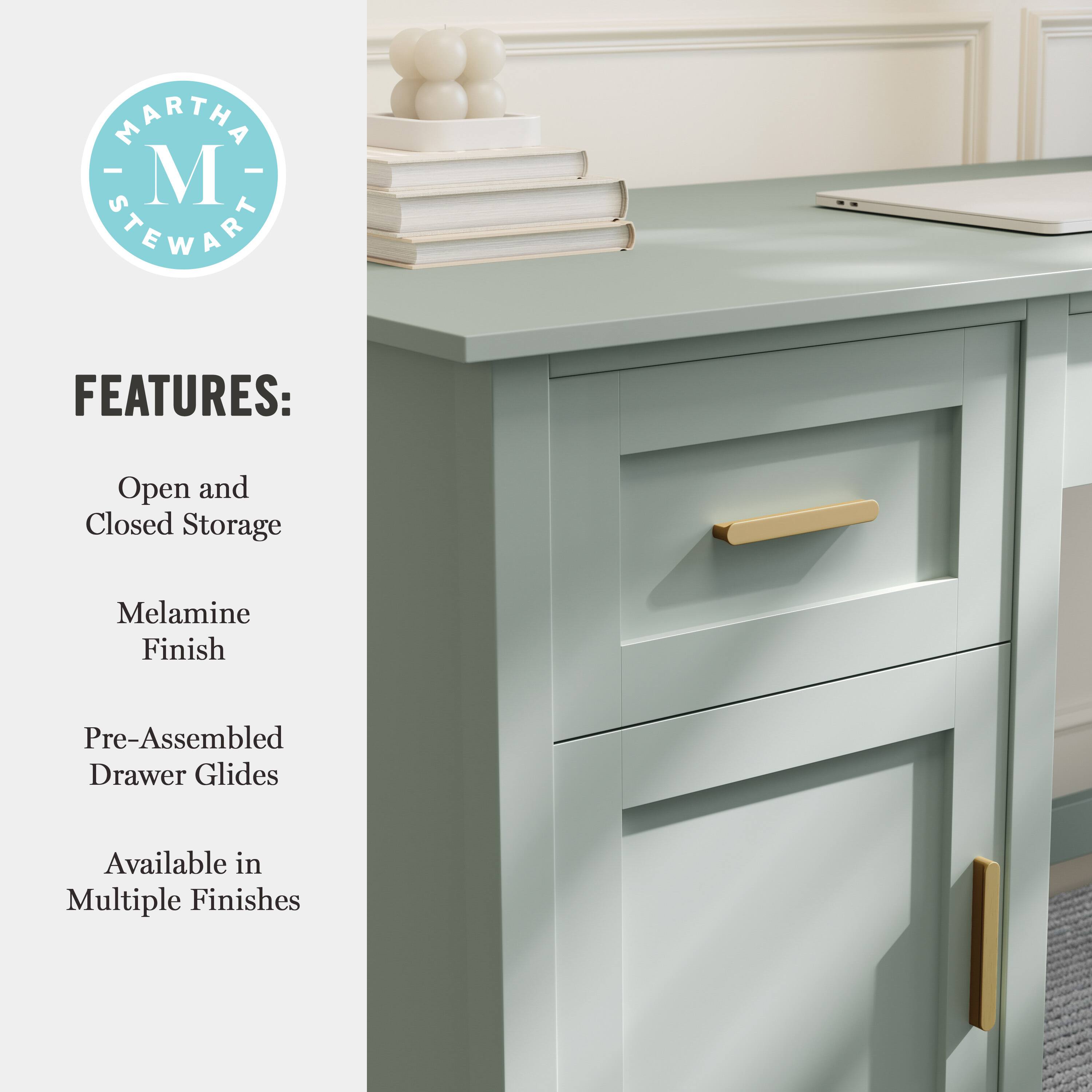 MARTHA STEWART FEATURES: Open and Closed Storage Melamine Finish Pre-Assembled Drawer Glides Available in Multiple Finishes