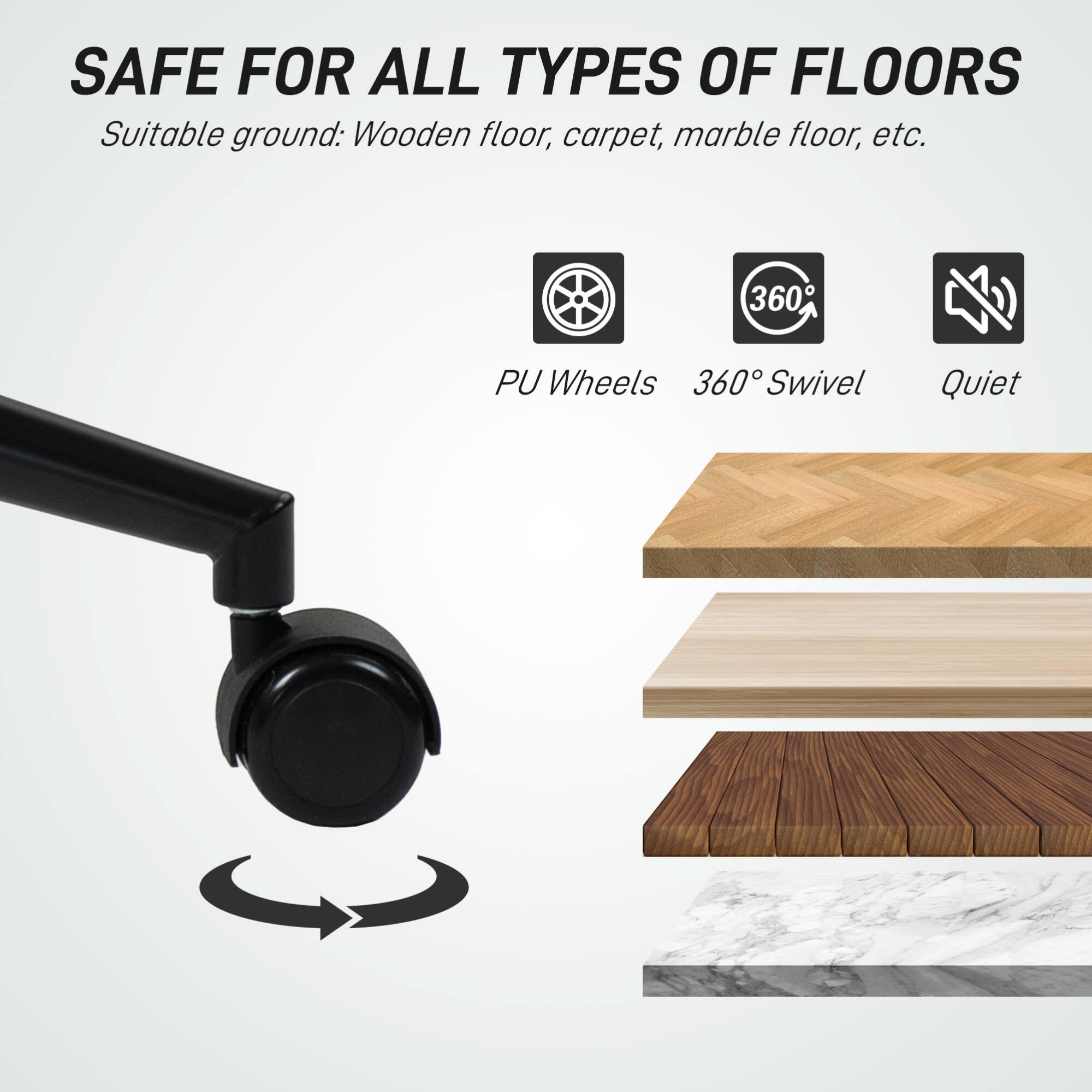 SAFE FOR ALL TYPES OF FLOORS  
Suitable ground: Wooden floor, carpet, marble floor, etc.  

PU Wheels  
360° Swivel  
Quiet