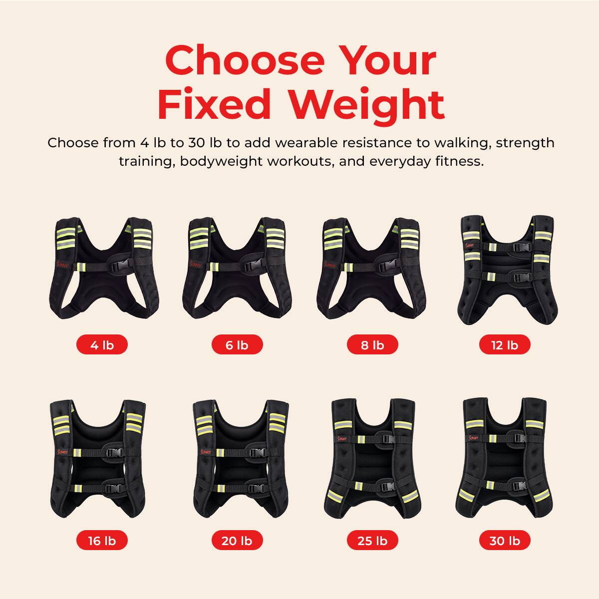 Choose Your Fixed Weight  
Choose from 4 lb to 30 lb to add wearable resistance to walking, strength training, bodyweight workouts, and everyday fitness.  
SANY  
4 lb  
6 lb  
8 lb  
12 lb  
16 lb  
20 lb  
25 lb  
30 lb