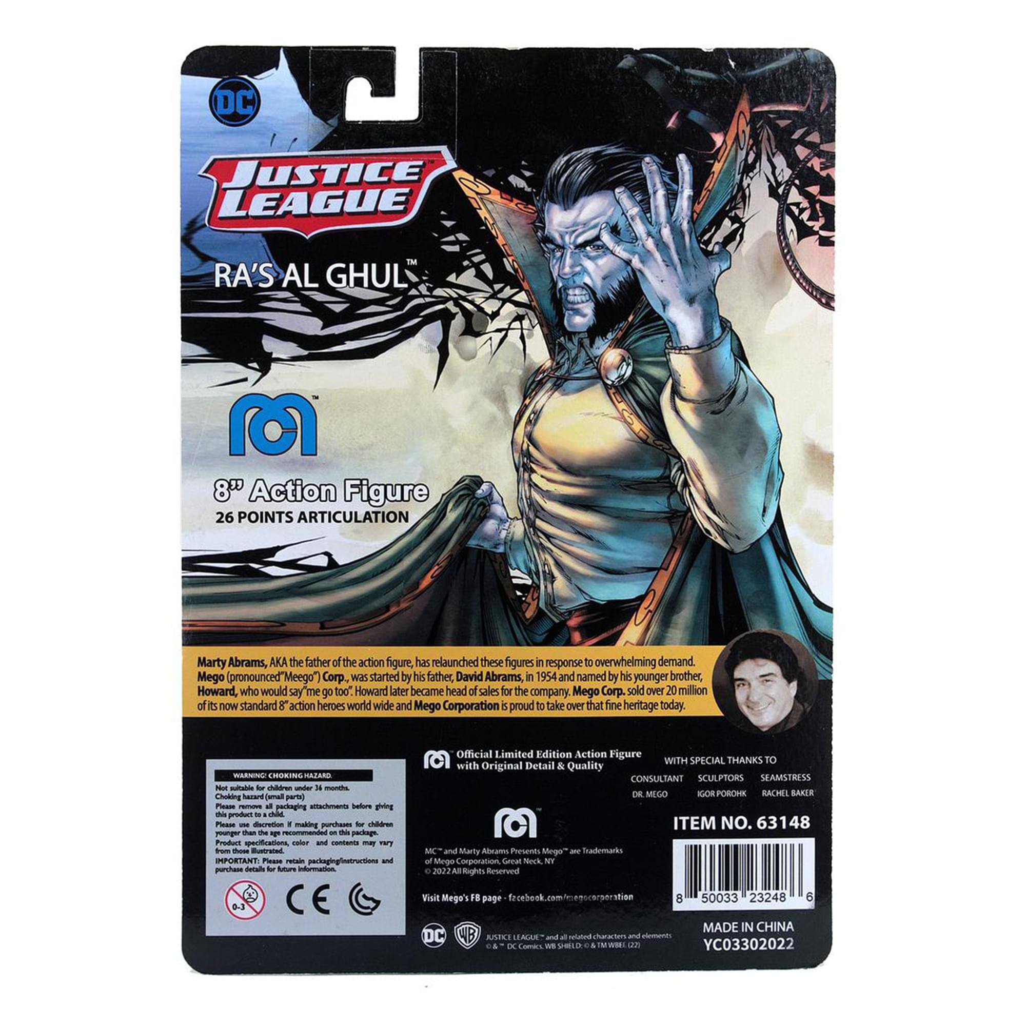 DC JUSTICE LEAGUE RA'S AL GHUL 8" Action Figure 26 POINTS ARTICULATION

Marty Abrams, AKA the father of the action figure, has relaunched these figures in response to overwhelming demand. Mego (pronounced "Meego") Corp was started by his father, David Abrams, in 1954 and named by his younger brother, Howard, who would say "me go too." Howard later became head of sales for the company. Mego Corp. sold over 20 million of its now standard 8" action heroes worldwide and Mego Corporation is proud to take over that fine heritage today.

WARNING: CHOKING HAZARD - Small parts. Not for children under 3 years.

Official Limited Edition Action Figure WITH SPECIAL THANKS TO with Original Detail & Quality

CONSULTANT: SCULPTORS: SEAMSTRESS: DE MEGO: IGOR PORONIK: RACHEL BAKER

ITEM NO. 63148

MADE IN CHINA

50033 23248 6

YC03302022