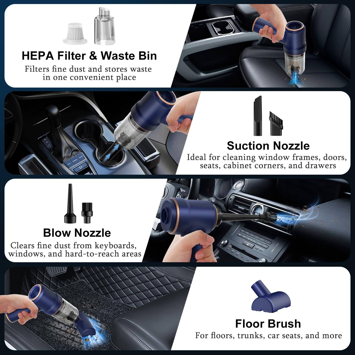 HEPA Filter & Waste Bin  
Filters fine dust and stores waste in one convenient place  

Suction Nozzle  
Ideal for cleaning window frames, doors, seats, cabinet corners, and drawers  

Blow Nozzle  
Clears fine dust from keyboards, windows, and hard-to-reach areas  

Floor Brush  
For floors, trunks, car seats, and more