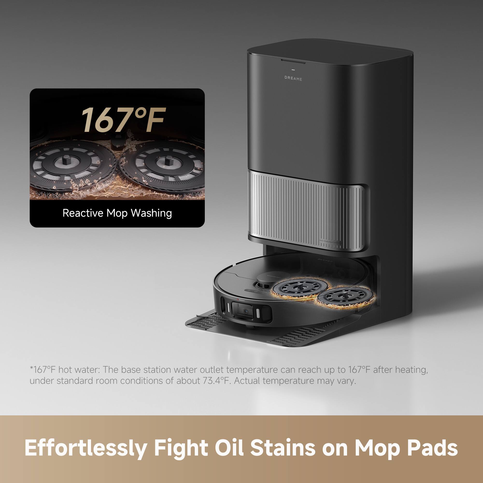 **167°F**  
Reactive Mop Washing

*167°F hot water: The base station water outlet temperature can reach up to 167°F after heating, under standard room conditions of about 73.4°F. Actual temperature may vary.

Effortlessly Fight Oil Stains on Mop Pads