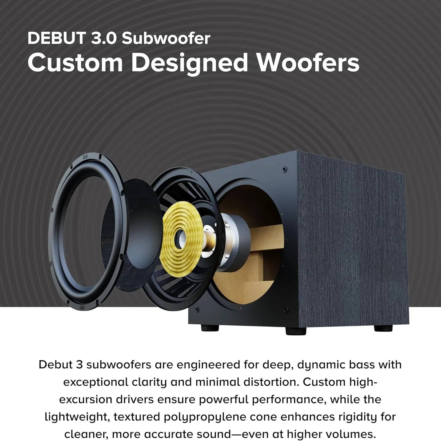 DEBUT 3.0 Subwoofer  
Custom Designed Woofers  

Debut 3 subwoofers are engineered for deep, dynamic bass with exceptional clarity and minimal distortion. Custom high-excursion drivers ensure powerful performance, while the lightweight, textured polypropylene cone enhances rigidity for cleaner, more accurate sound—even at higher volumes.