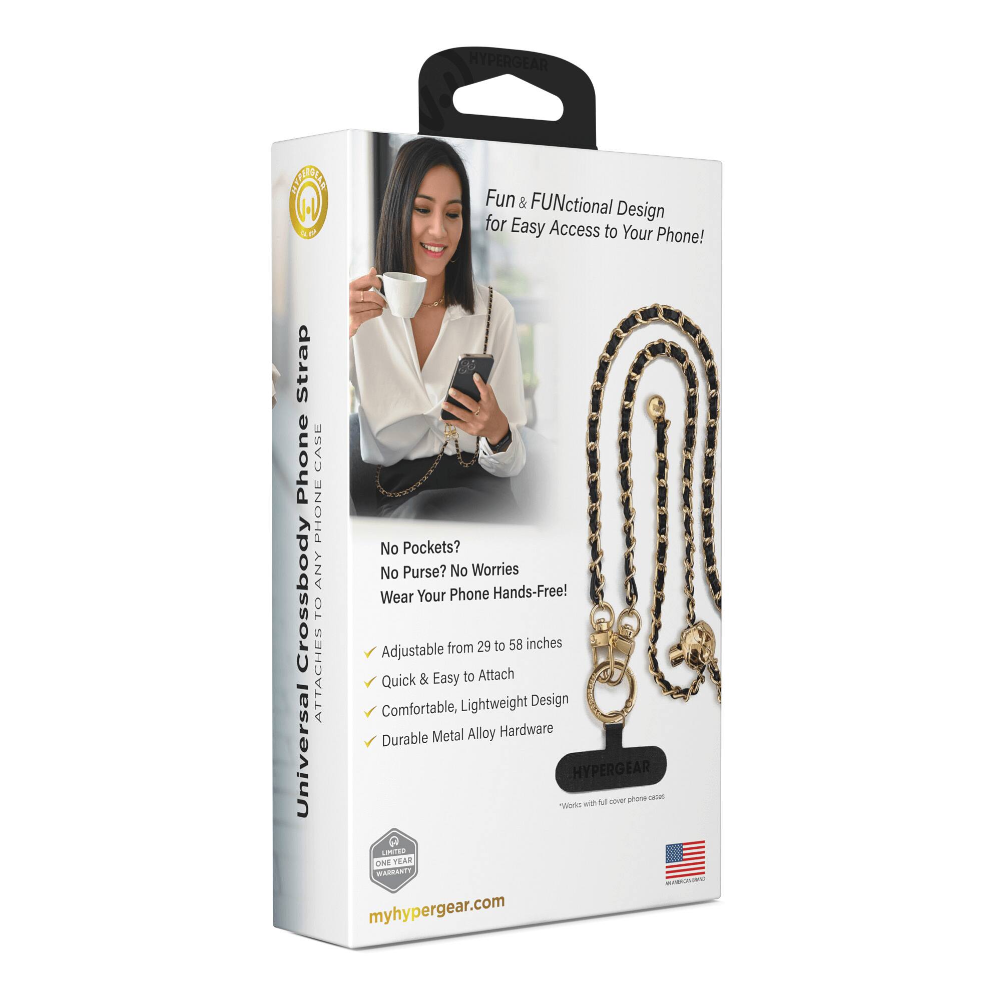 HYPERGEAR Universal Crossbody Phone Strap

Fun & FUNctional Design for Easy Access to Your Phone!

Strap Phone CASE PHONE

No Pockets? No Purse? No Worries! Wear Your Phone Hands-Free!

Adjustable from 29 to 58 inches

Quick & Easy to Attach

Comfortable, Lightweight Design

Durable Metal Alloy Hardware

1 YEAR LIMITED WARRANTY

myhypergear.com